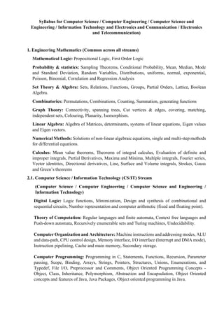 Syllabus for Computer Science / Computer Engineering / Computer Science and
Engineering / Information Technology and Electronics and Communication / Electronics
and Telecommunication)
1. Engineering Mathematics (Common across all streams)
Mathematical Logic: Propositional Logic, First Order Logic
Probability & statistics: Sampling Theorems, Conditional Probability, Mean, Median, Mode
and Standard Deviation, Random Variables, Distributions, uniforms, normal, exponential,
Poisson, Binomial, Correlation and Regression Analysis
Set Theory & Algebra: Sets, Relations, Functions, Groups, Partial Orders, Lattice, Boolean
Algebra.
Combinatorics: Permutations, Combinations, Counting, Summation, generating functions
Graph Theory: Connectivity, spanning trees, Cut vertices & edges, covering, matching,
independent sets, Colouring, Planarity, Isomorphism.
Linear Algebra: Algebra of Matrices, determinants, systems of linear equations, Eigen values
and Eigen vectors.
Numerical Methods: Solutions of non-linear algebraic equations, single and multi-step methods
for differential equations.
Calculus: Mean value theorems, Theorems of integral calculus, Evaluation of definite and
improper integrals, Partial Derivatives, Maxima and Minima, Multiple integrals, Fourier series,
Vector identities, Directional derivatives, Line, Surface and Volume integrals, Strokes, Gauss
and Green’s theorems
2.1. Computer Science / Information Technology (CS/IT) Stream
(Computer Science / Computer Engineering / Computer Science and Engineering /
Information Technology)
Digital Logic: Logic functions, Minimization, Design and synthesis of combinational and
sequential circuits, Number representation and computer arithmetic (fixed and floating point).
Theory of Computation: Regular languages and finite automata, Context free languages and
Push-down automata, Recursively enumerable sets and Turing machines, Undecidability.
Computer Organization and Architecture: Machine instructions and addressing modes, ALU
and data-path, CPU control design, Memory interface, I/O interface (Interrupt and DMA mode),
Instruction pipelining, Cache and main memory, Secondary storage.
Computer Programming: Programming in C, Statements, Functions, Recursion, Parameter
passing, Scope, Binding, Arrays, Strings, Pointers, Structures, Unions, Enumerations, and
Typedef, File I/O, Preprocessor and Comments, Object Oriented Programming Concepts -
Object, Class, Inheritance, Polymorphism, Abstraction and Encapsulation, Object Oriented
concepts and features of Java, Java Packages, Object oriented programming in Java.
 