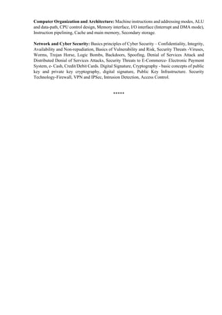 Computer Organization and Architecture: Machine instructions and addressing modes, ALU
and data-path, CPU control design, Memory interface, I/O interface (Interrupt and DMA mode),
Instruction pipelining, Cache and main memory, Secondary storage.
Network and Cyber Security: Basics principles of Cyber Security – Confidentiality, Integrity,
Availability and Non-repudiation, Basics of Vulnerability and Risk, Security Threats -Viruses,
Worms, Trojan Horse, Logic Bombs, Backdoors, Spoofing, Denial of Services Attack and
Distributed Denial of Services Attacks, Security Threats to E-Commerce- Electronic Payment
System, e- Cash, Credit/Debit Cards. Digital Signature, Cryptography - basic concepts of public
key and private key cryptography, digital signature, Public Key Infrastructure. Security
Technology-Firewall, VPN and IPSec, Intrusion Detection, Access Control.
*****
 