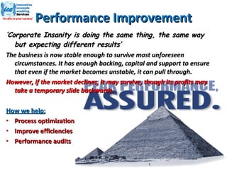 Performance Improvement ‘ Corporate Insanity is doing the same thing, the same way but expecting different results’ The business is now stable enough to survive most unforeseen circumstances. It has enough backing, capital and support to ensure that even if the market becomes unstable, it can pull through. However, if the market declines, it may survive, though its profits may take a temporary slide backwards. How we help: Process optimization Improve efficiencies Performance audits 