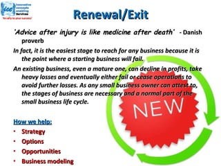 Renewal/Exit ‘ Advice after injury is like medicine after death’  -  Danish proverb In fact, it is the easiest stage to reach for any business because it is the point where a starting business will fail. An existing business, even a mature one, can decline in profits, take heavy losses and eventually either fail or cease operations to avoid further losses. As any small business owner can attest to, the stages of business are necessary and a normal part of the small business life cycle. How we help: Strategy Options Opportunities Business modeling 