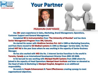 Has  20+  years experience in Sales, Marketing, Brand Management, Operations, Customer Support and General Management. Completed  BE in Instrumentation  from  ‘The University of Mumbai’  and has done  Senior Management Program  from  IIM, Calcutta .  He started his career with  Hinditron Services Pvt. Ltd  in 1989 as Marketing Executive, and from there moved to  GE Medical systems  in 1995 as Manager- Service Sales. He then joined  NIIT ltd  in the year 2ooo where he was working in the capacity of Senior Business Manager.  He has also worked with  WSI  the No. 1 Internet Service franchisor in the world in  Toronto, Canada  as an International Development Director from 2001 till 2008.  In his last job he was working with  Manipal Health Systems  from 2008 where he joined in the capacity of Head Operations  Manipal Heart Institute  and later on elevated as the Head of Sales & Marketing in  Manipal Hospital, Bangalore  as an additional responsibility.  He excels in  People Enhancement  &  Team Effectiveness  creating synergy to meet organizational objectives. Your Partner  
