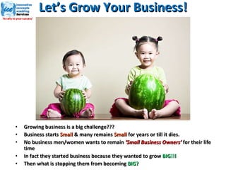   Let’s Grow Your Business!  Growing business is a big challenge??? Business starts  Small  & many remains  Small  for years or till it dies. No business men/women wants to remain  ‘Small Business Owners’  for their life time In fact they started business because they wanted to grow  BIG!!! Then what is stopping them from becoming  BIG? 