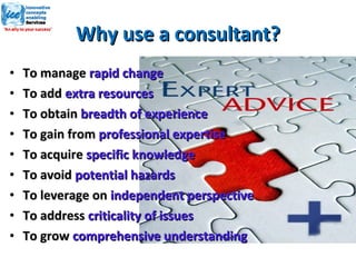 Why use a consultant? To manage  rapid change To add  extra resources To obtain  breadth of experience To gain from  professional expertise To acquire  specific knowledge To avoid  potential hazards To leverage on  independent perspective To address  criticality of issues To grow  comprehensive understanding 
