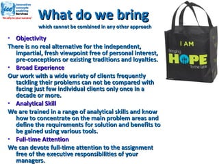 What do we bring  which cannot be combined in any other approach Objectivity There is no real alternative for the independent, impartial, fresh viewpoint free of personal interest, pre-conceptions or existing traditions and loyalties. Broad Experience Our work with a wide variety of clients frequently tackling their problems can not be compared with facing just few individual clients only once in a decade or more. Analytical Skill We are trained in a range of analytical skills and know how to concentrate on the main problem areas and define the requirements for solution and benefits to be gained using various tools. Full-time Attention We can devote full-time attention to the assignment free of the executive responsibilities of your managers. 