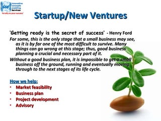 Startup/New Ventures ‘ Getting ready is the secret of success’  -  Henry Ford For some, this is the only stage that a small business may see, as it is by far one of the most difficult to survive. Many things can go wrong at this stage; thus, good business planning a crucial and necessary part of it. Without a good business plan, it is impossible to get a small business off the ground, running and eventually moving through to the next stages of its life cycle. How we help: Market feasibility Business plan Project development Advisory 