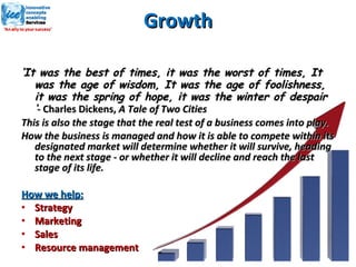Growth ‘ It was the best of times, it was the worst of times, It was the age of wisdom, It was the age of foolishness, it was the spring of hope, it was the winter of despair ‘ -  Charles Dickens,  A Tale of Two Cities This is also the stage that the real test of a business comes into play. How the business is managed and how it is able to compete within its designated market will determine whether it will survive, heading to the next stage - or whether it will decline and reach the last stage of its life. How we help: Strategy Marketing Sales Resource management 