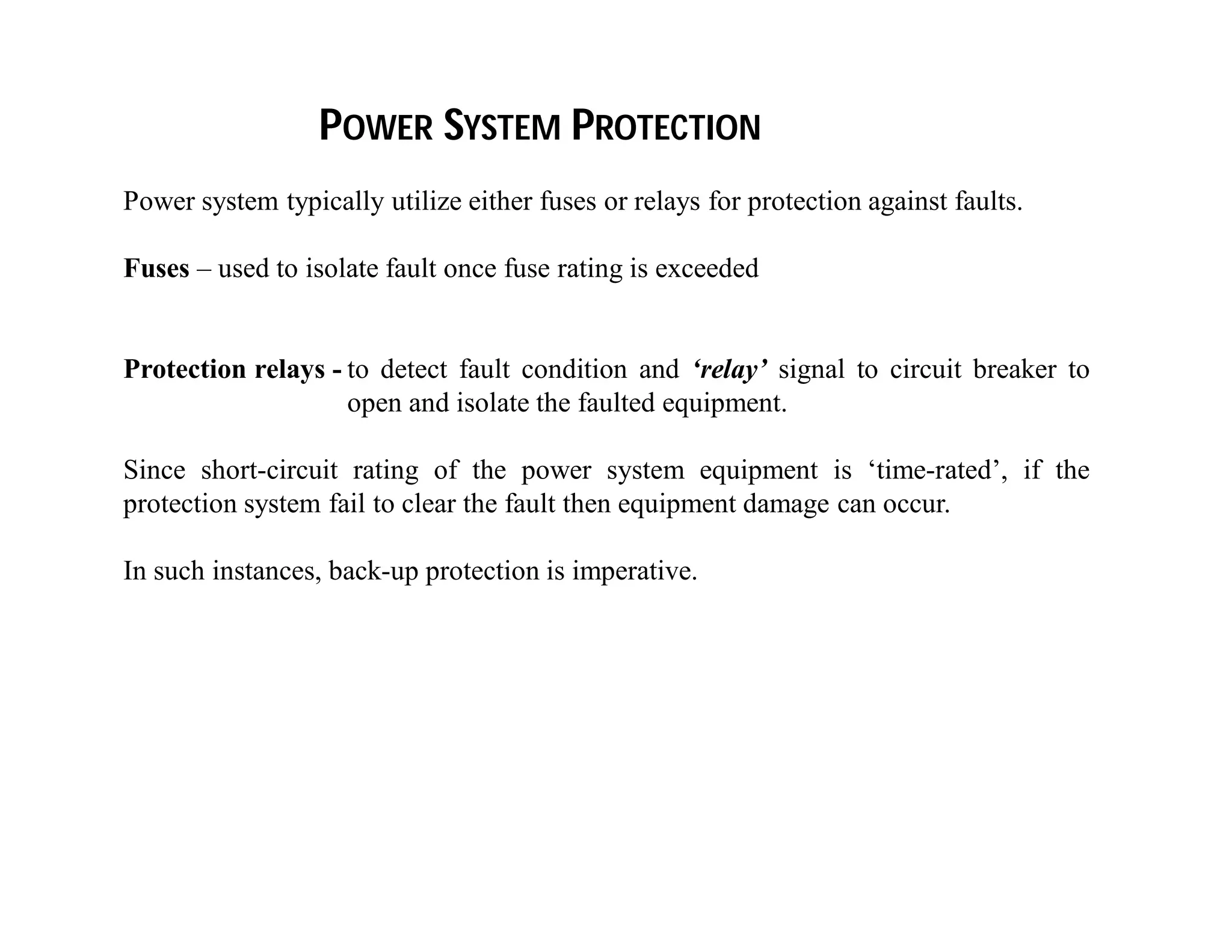 Power system typically utilize either fuses or relays for protection against faults.
Fuses – used to isolate fault once fuse rating is exceeded
Protection relays - to detect fault condition and ‘relay’ signal to circuit breaker to
open and isolate the faulted equipment.
Since short-circuit rating of the power system equipment is ‘time-rated’, if the
protection system fail to clear the fault then equipment damage can occur.
In such instances, back-up protection is imperative.
POWER SYSTEM PROTECTION
 