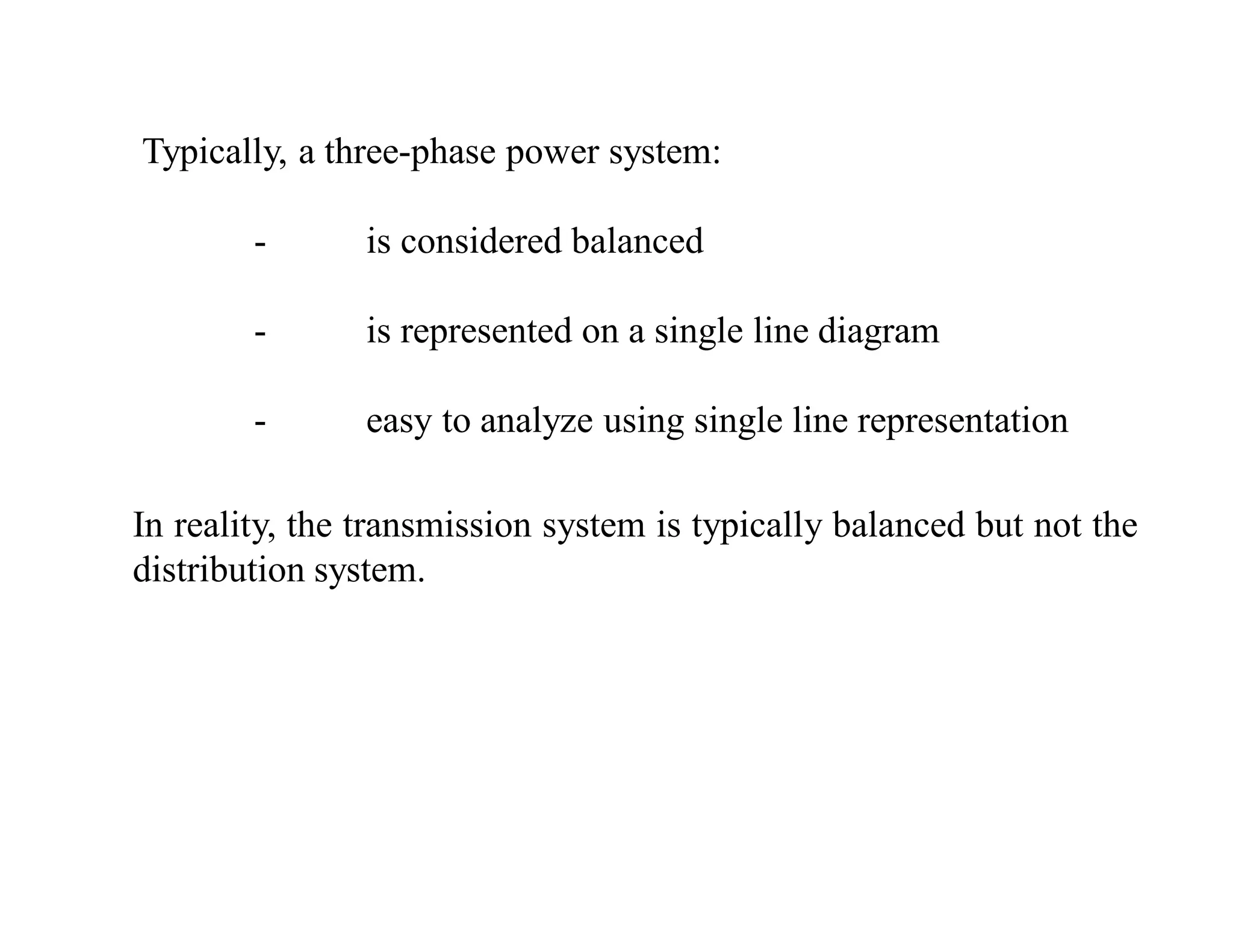 Typically, a three-phase power system:
- is considered balanced
- is represented on a single line diagram
- easy to analyze using single line representation
In reality, the transmission system is typically balanced but not the
distribution system.
 