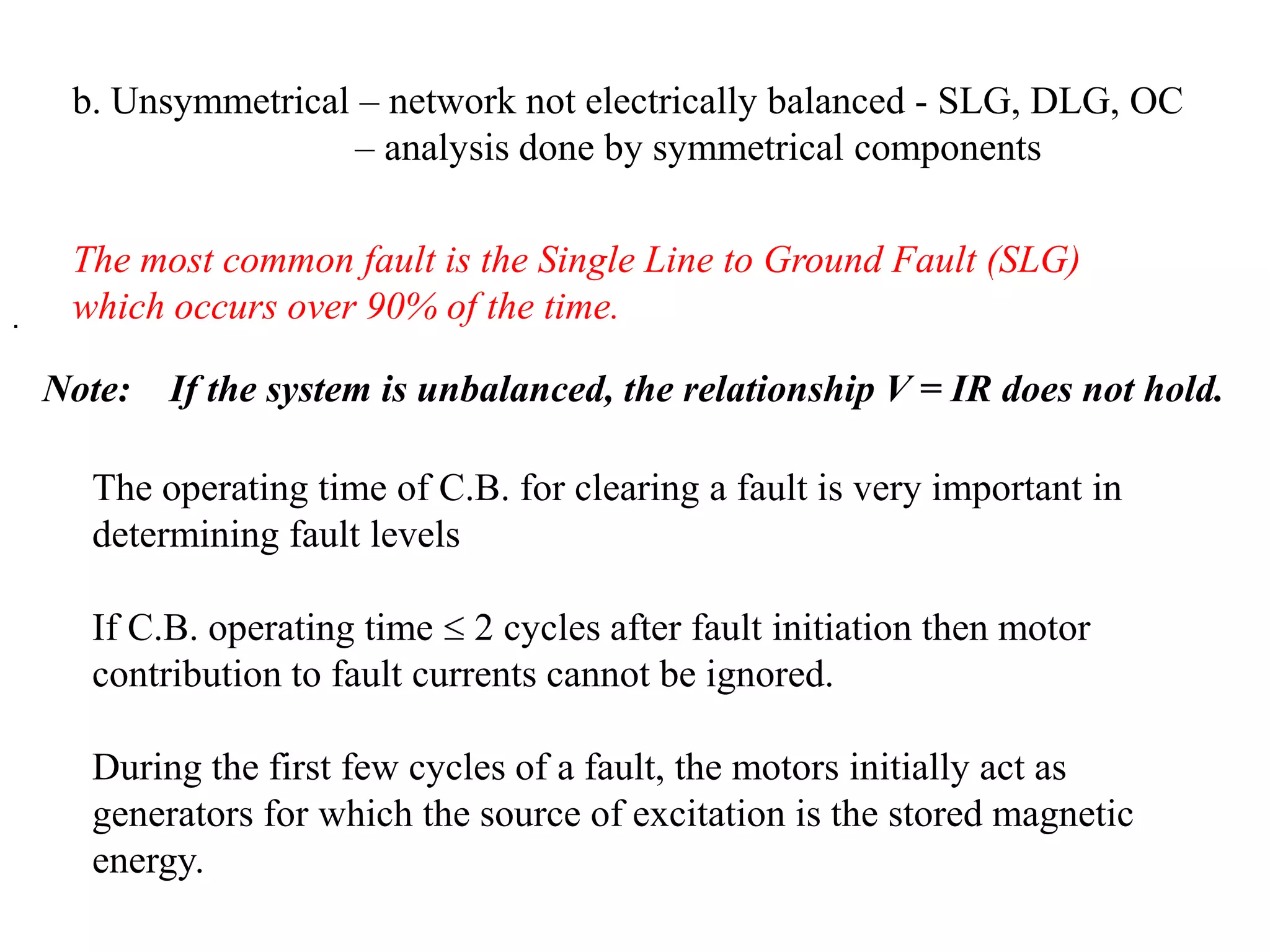 b. Unsymmetrical – network not electrically balanced - SLG, DLG, OC 		   – analysis done by symmetrical componentsThe most common fault is the Single Line to Ground Fault (SLG) which occurs over 90% of the time.. Note: 	If the system is unbalanced, the relationship V = IR does not hold.The operating time of C.B. for clearing a fault is very important in determining fault levelsIf C.B. operating time  2 cycles after fault initiation then motor contribution to fault currents cannot be ignored.During the first few cycles of a fault, the motors initially act as generators for which the source of excitation is the stored magnetic energy.
