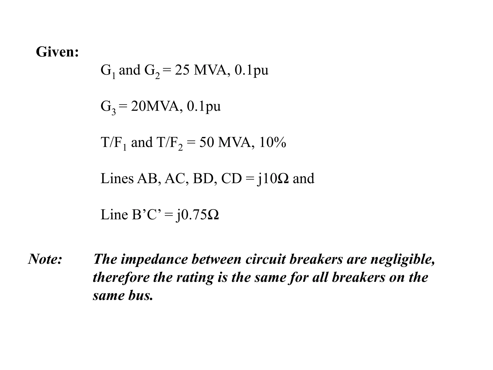 Given: 	G1 and G2 = 25 MVA, 0.1pu	G3 = 20MVA, 0.1pu	T/F1 and T/F2 = 50 MVA, 10%	Lines AB, AC, BD, CD = j10Ω and 	Line B’C’ = j0.75ΩNote: 	The impedance between circuit breakers are negligible, 	therefore the rating is the same for all breakers on the 	same bus.
