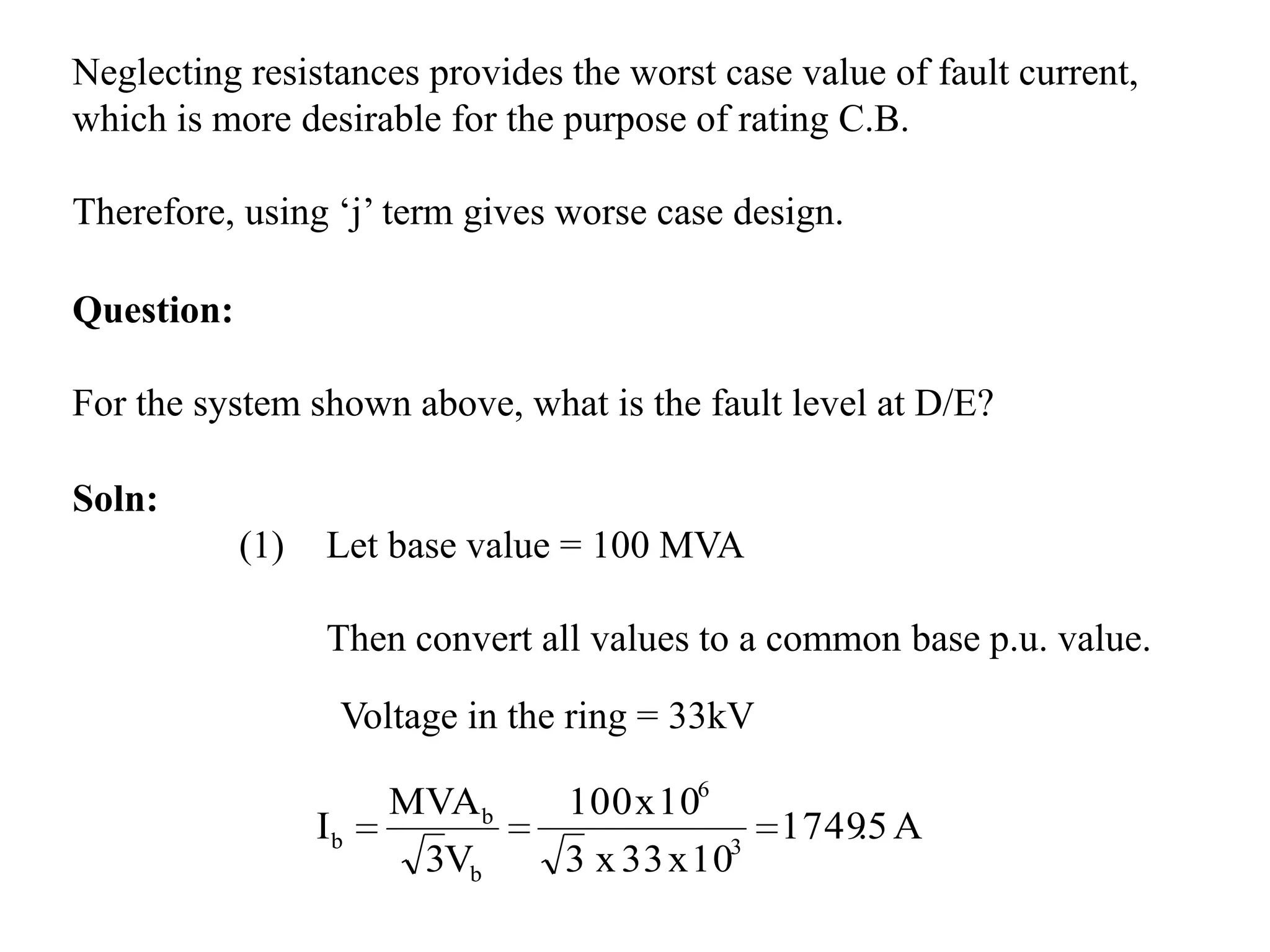 Neglecting resistances provides the worst case value of fault current, which is more desirable for the purpose of rating C.B. Therefore, using ‘j’ term gives worse case design.Question: For the system shown above, what is the fault level at D/E?Soln:(1)	Let base value = 100 MVAThen convert all values to a common base p.u. value.Voltage in the ring = 33kV 