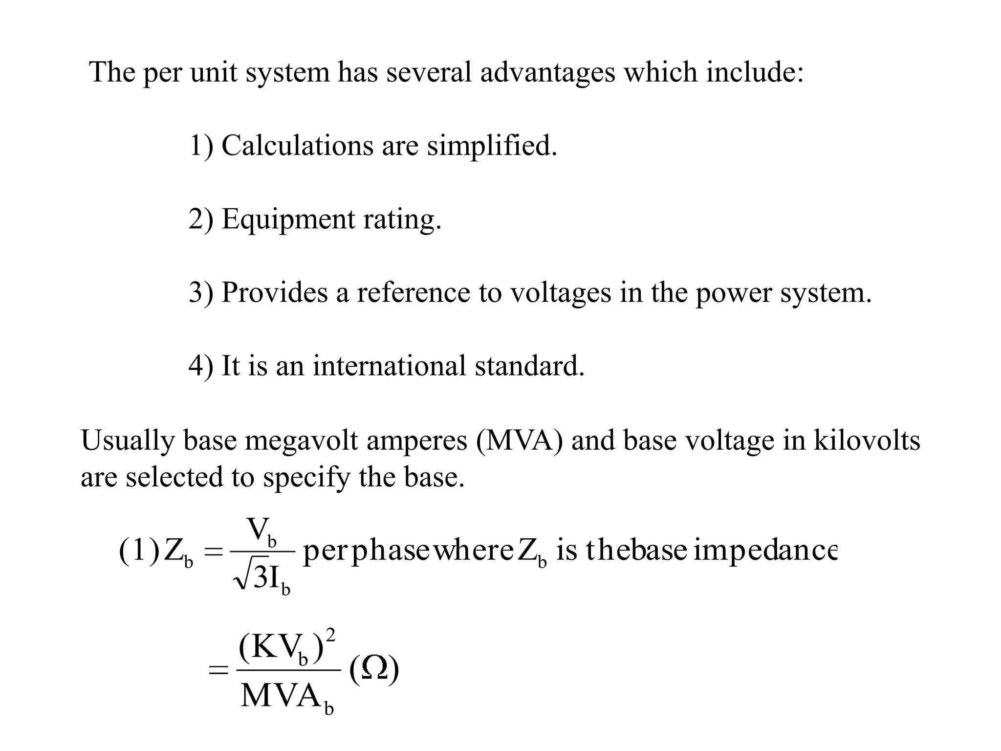 The per unit system has several advantages which include:	1) Calculations are simplified.	2) Equipment rating.3) Provides a reference to voltages in the power system.	4) It is an international standard.Usually base megavolt amperes (MVA) and base voltage in kilovolts are selected to specify the base.