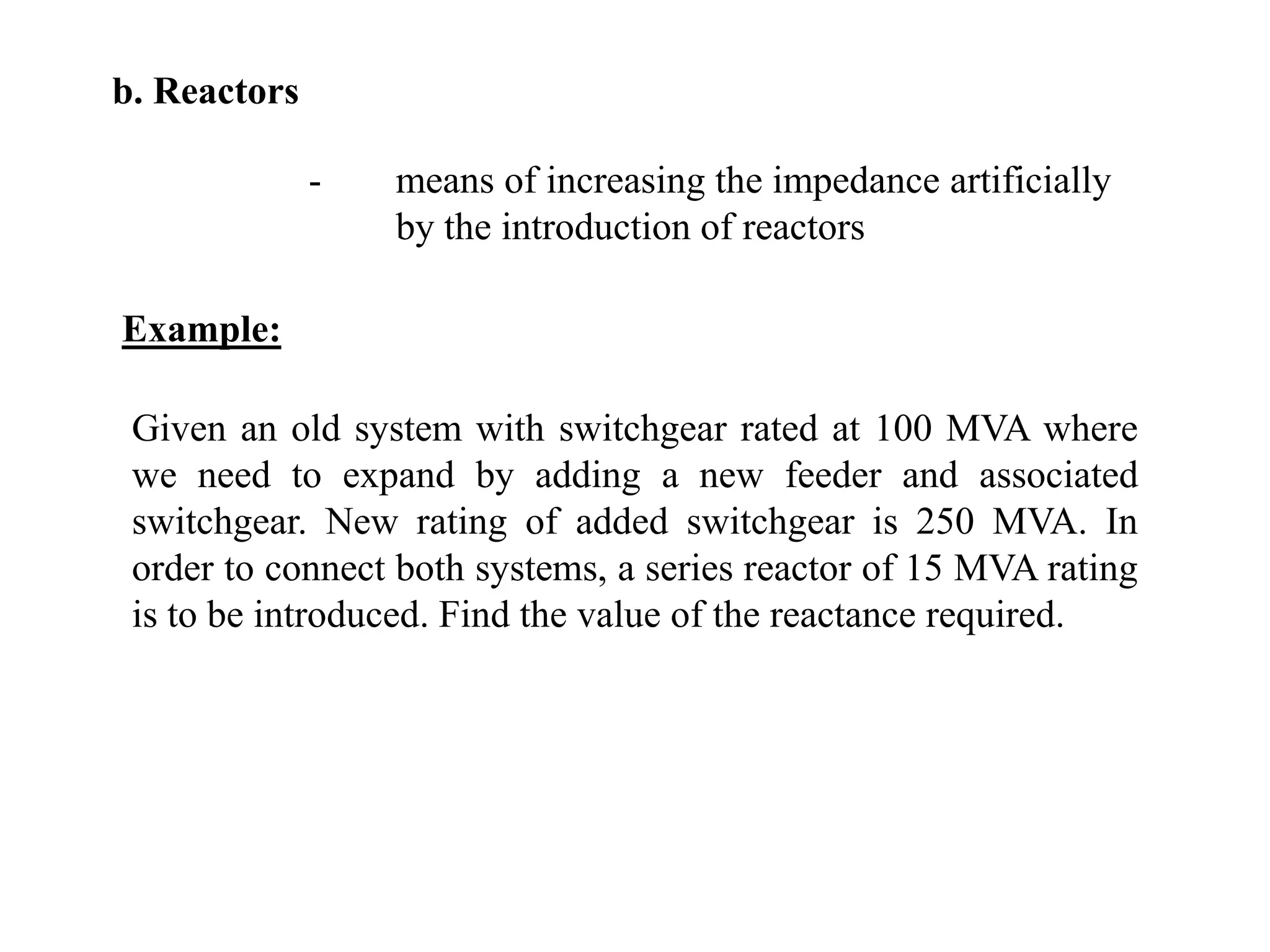 b. Reactors-	means of increasing the impedance artificially 		by the introduction of reactorsExample:Given an old system with switchgear rated at 100 MVA where we need to expand by adding a new feeder and associated switchgear. New rating of added switchgear is 250 MVA. In order to connect both systems, a series reactor of 15 MVA rating is to be introduced. Find the value of the reactance required.
