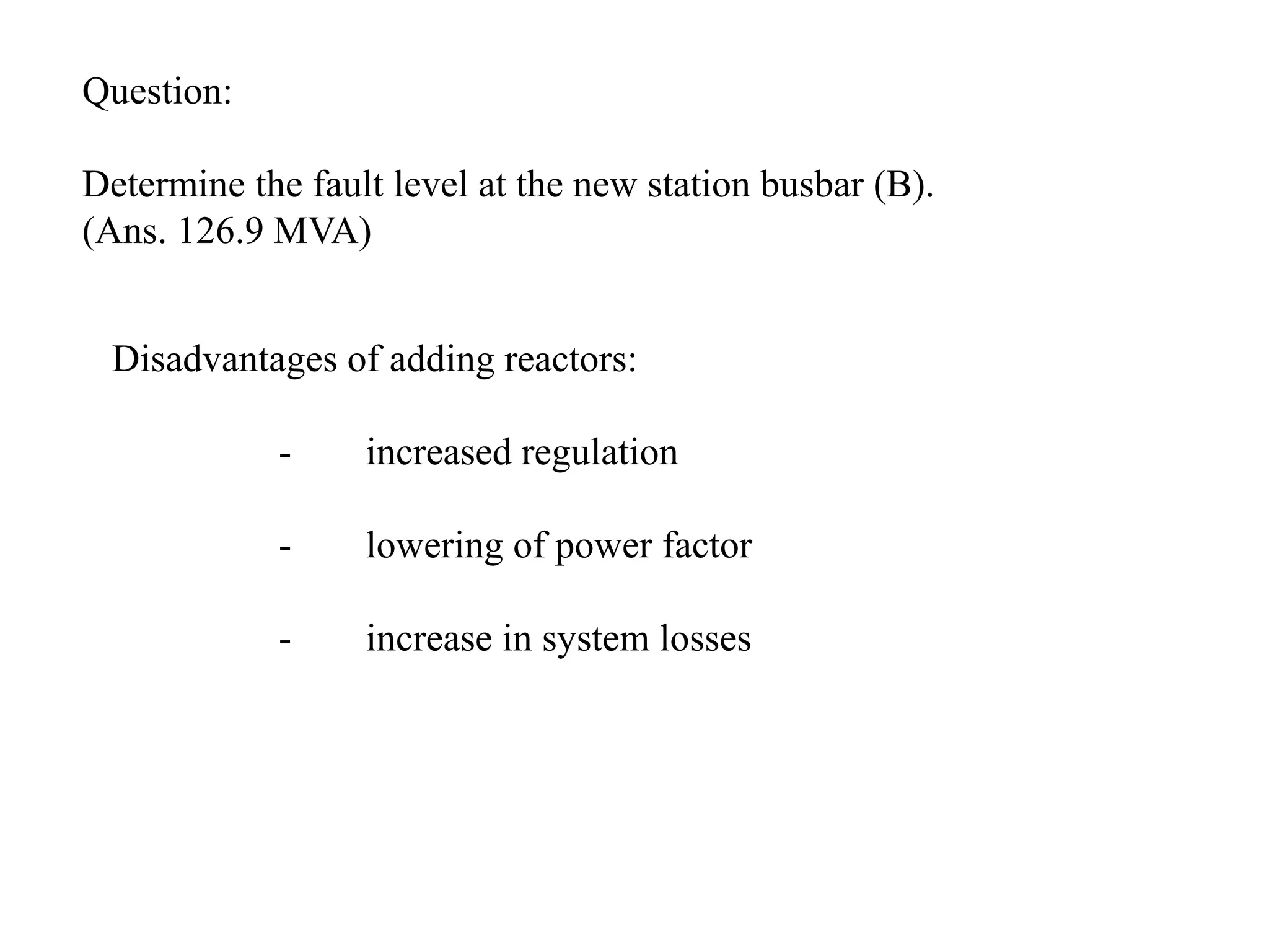 Question:Determine the fault level at the new station busbar (B). (Ans. 126.9 MVA)Disadvantages of adding reactors:	-	increased regulation	-	lowering of power factor	-	increase in system losses