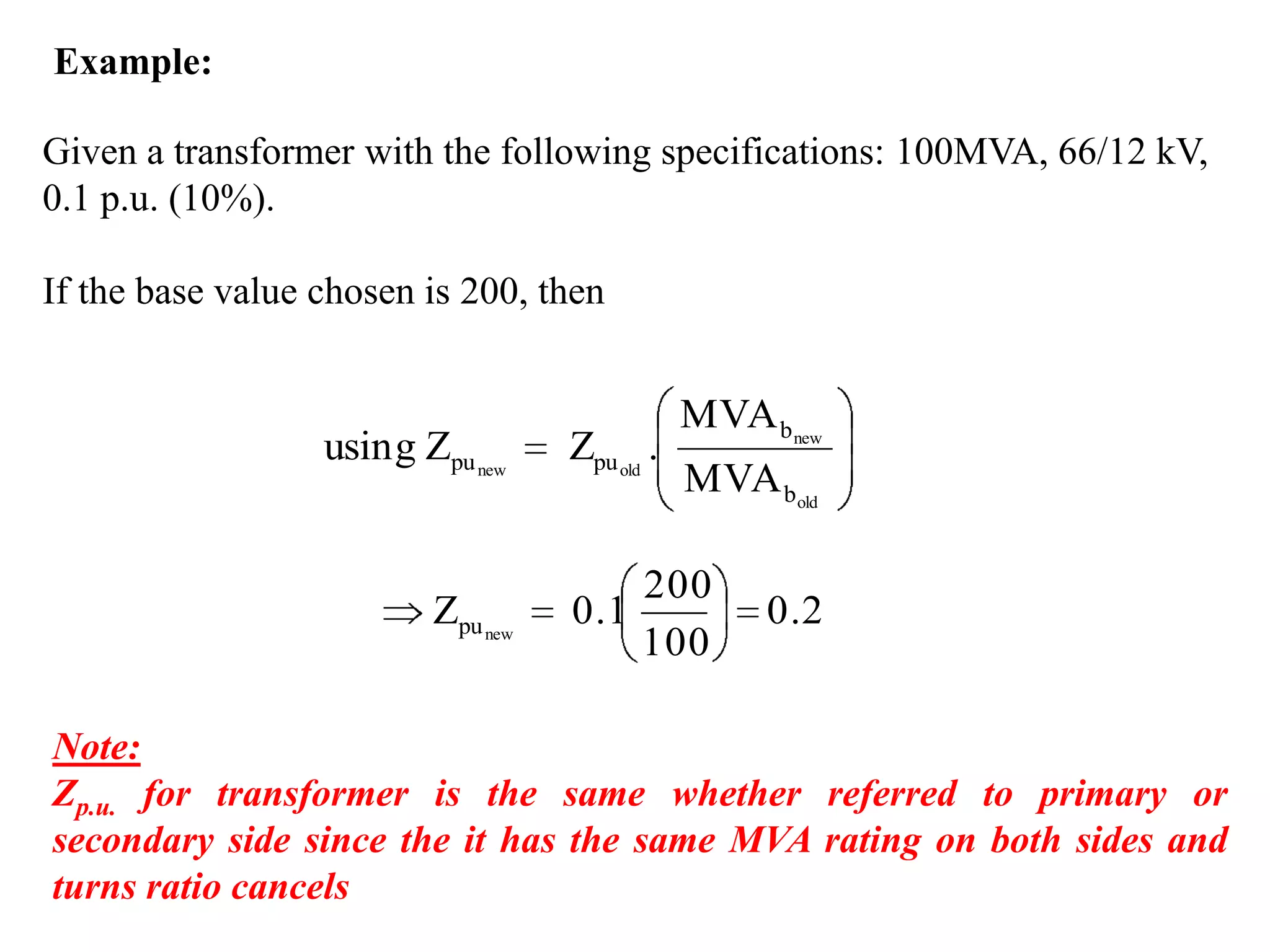 Example:Given a transformer with the following specifications: 100MVA, 66/12 kV, 0.1 p.u. (10%).If the base value chosen is 200, thenNote: Zp.u. for transformer is the same whether referred to primary or secondary side since the it has the same MVA rating on both sides and turns ratio cancels