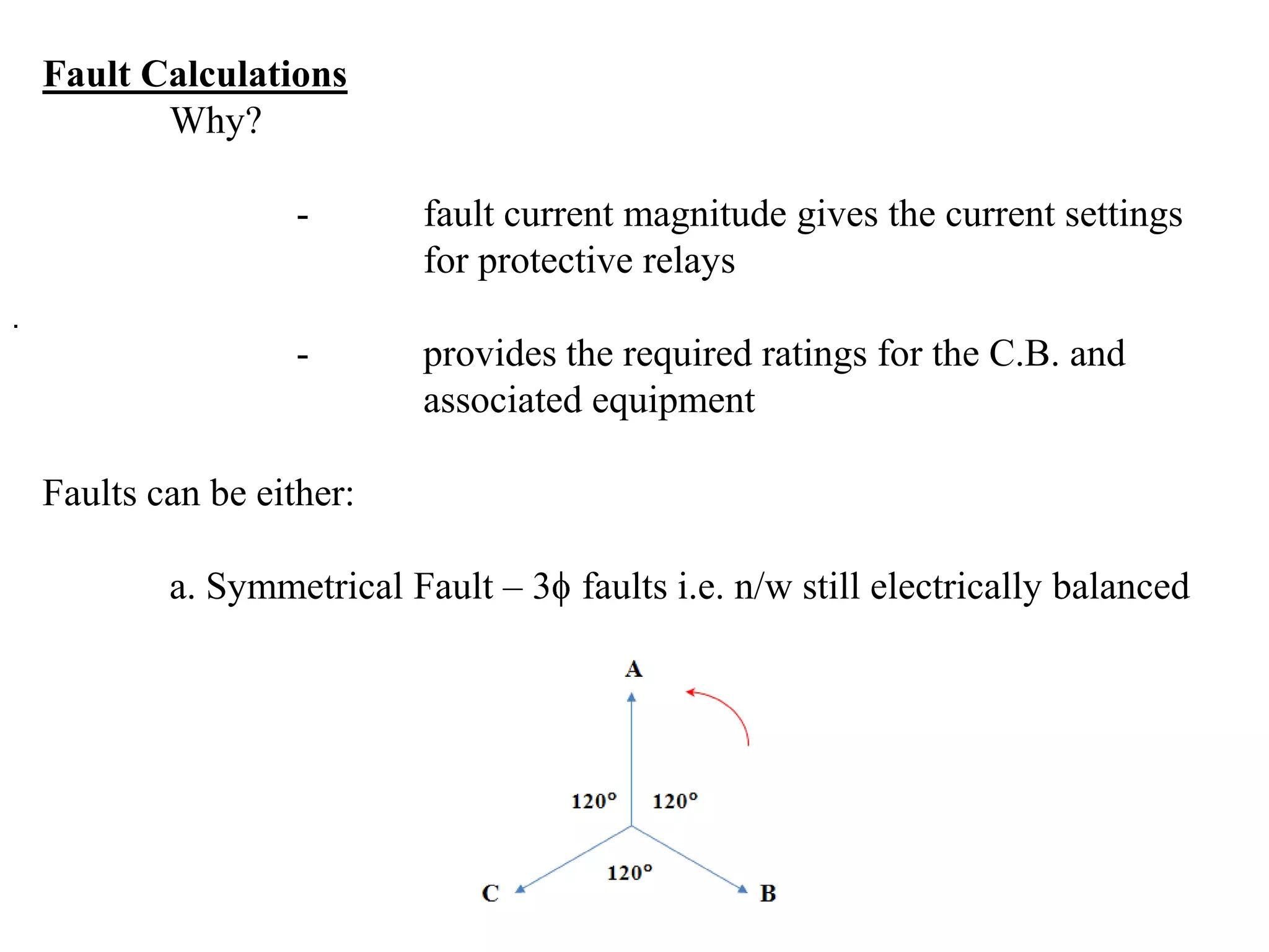 Fault Calculations	Why?		-	fault current magnitude gives the current settings 			for protective relays		-	provides the required ratings for the C.B. and 				associated equipmentFaults can be either:	a. Symmetrical Fault – 3 faults i.e. n/w still electrically balanced. 