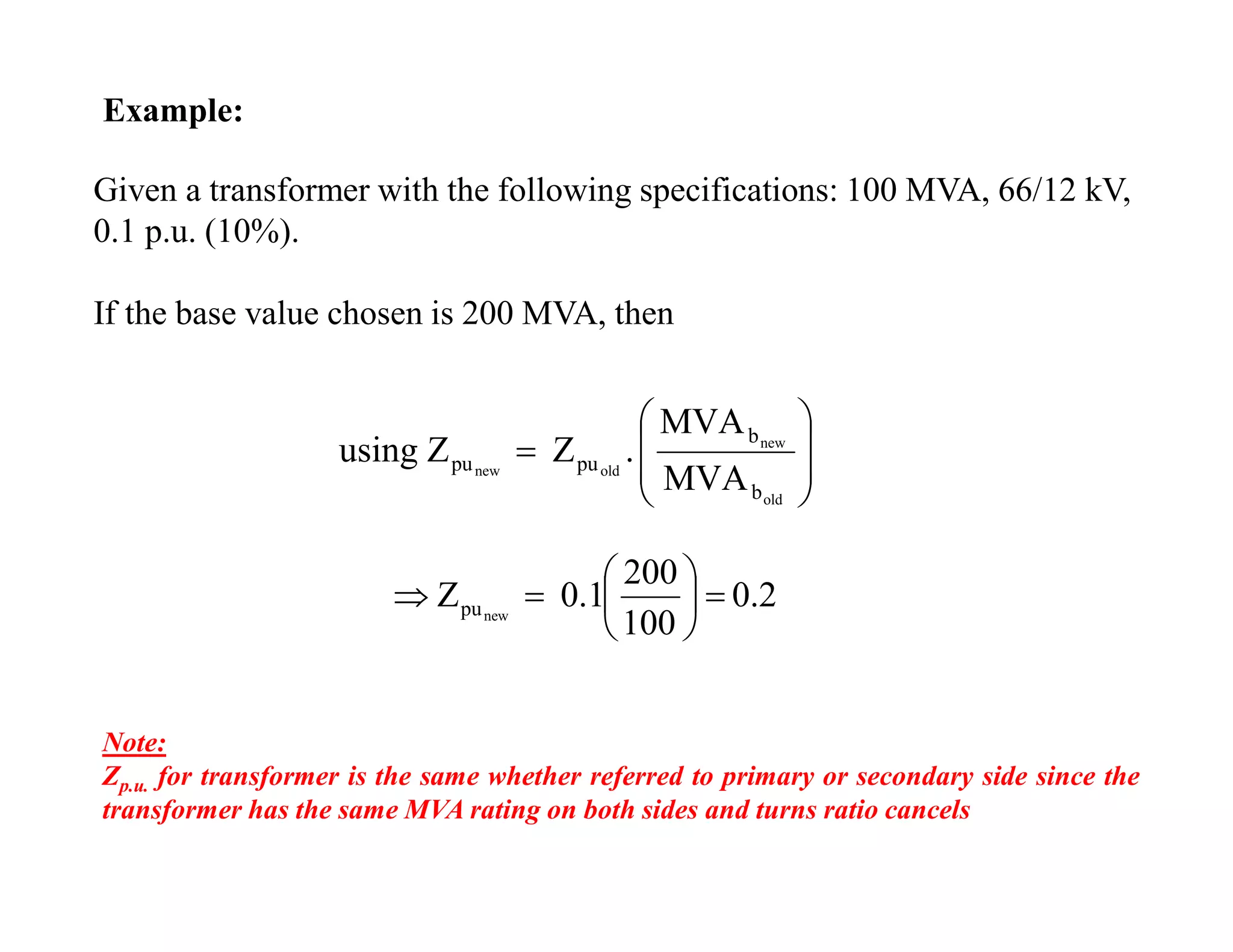 Example:
MVA
MVA
.ZZusing
old
new
oldnew
b
b
pupu









Given a transformer with the following specifications: 100 MVA, 66/12 kV,
0.1 p.u. (10%).
If the base value chosen is 200 MVA, then
0.2
100
200
0.1Z newpu 






Note:
Zp.u. for transformer is the same whether referred to primary or secondary side since the
transformer has the same MVA rating on both sides and turns ratio cancels
 