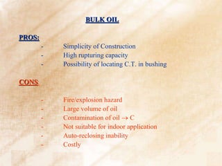 BULK OIL
PROS:
- Simplicity of Construction
- High rupturing capacity
- Possibility of locating C.T. in bushing
CONS:
- Fire/explosion hazard
- Large volume of oil
- Contamination of oil  C
- Not suitable for indoor application
- Auto-reclosing inability
- Costly
 