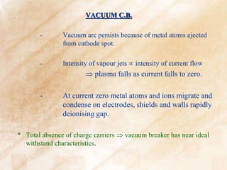 VACUUM C.B.
- Vacuum arc persists because of metal atoms ejected
from cathode spot.
- Intensity of vapour jets  intensity of current flow
 plasma falls as current falls to zero.
- At current zero metal atoms and ions migrate and
condense on electrodes, shields and walls rapidly
deionising gap.
* Total absence of charge carriers  vacuum breaker has near ideal
withstand characteristics.
 