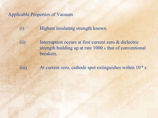 Applicable Properties of Vacuum
(i) Highest insulating strength known.
(ii) Interruption occurs at first current zero & dielectric
strength building up at rate 1000 x that of conventional
breakers.
(iii) At current zero, cathode spot extinguishes within 10-8 s
 