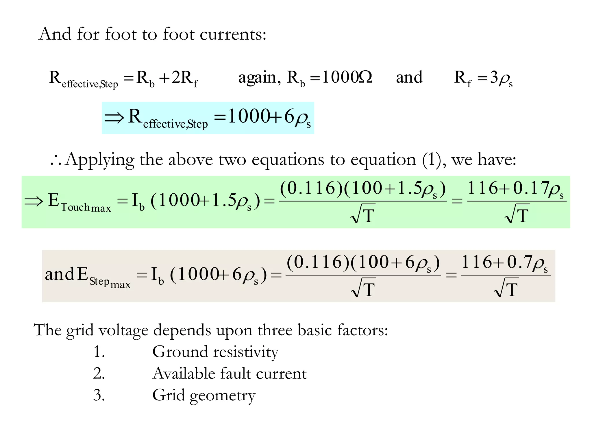 And for foot to foot currents:

  R effective,Step R b 2R f   again, R b 1000        and   Rf   3   s


               R effective,Step 1000 6   s


    Applying the above two equations to equation (1), we have:
                               (0.116)(10 1.5 s ) 116 0.17
                                         00                                 s
 E Touch max I b (1000 1.5 s )
                                         T                     T

                                     (0.116)(10 6 s )
                                              00           116 0.7      s
 and EStep max     I b (1000 6 s )
                                             T                 T

The grid voltage depends upon three basic factors:
        1.       Ground resistivity
        2.       Available fault current
        3.       Grid geometry
 