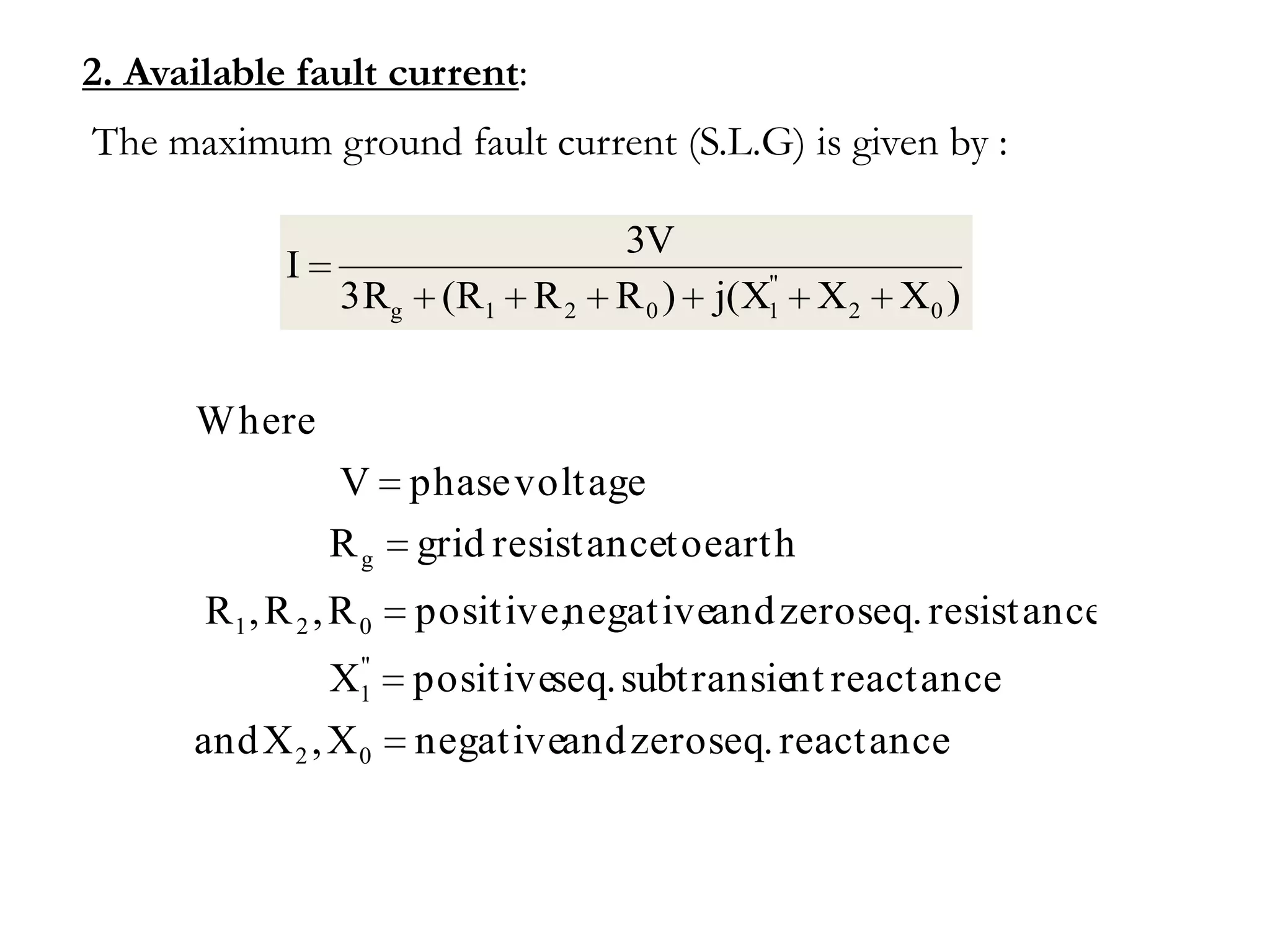 2. Available fault current:
The maximum ground fault current (S.L.G) is given by :

                                    3V
             I                               "
                  3Rg (R1 R 2       R 0 ) j(X1 X 2 X0 )


      Where
                 V phase voltage
                 R g grid resistanceto earth
       R1 , R 2 , R 0   positive,negativeand zero seq. resistance
                  "
                 X1     positiveseq. subtransient reactance
      and X 2 , X 0     negativeand zero seq. reactance
 