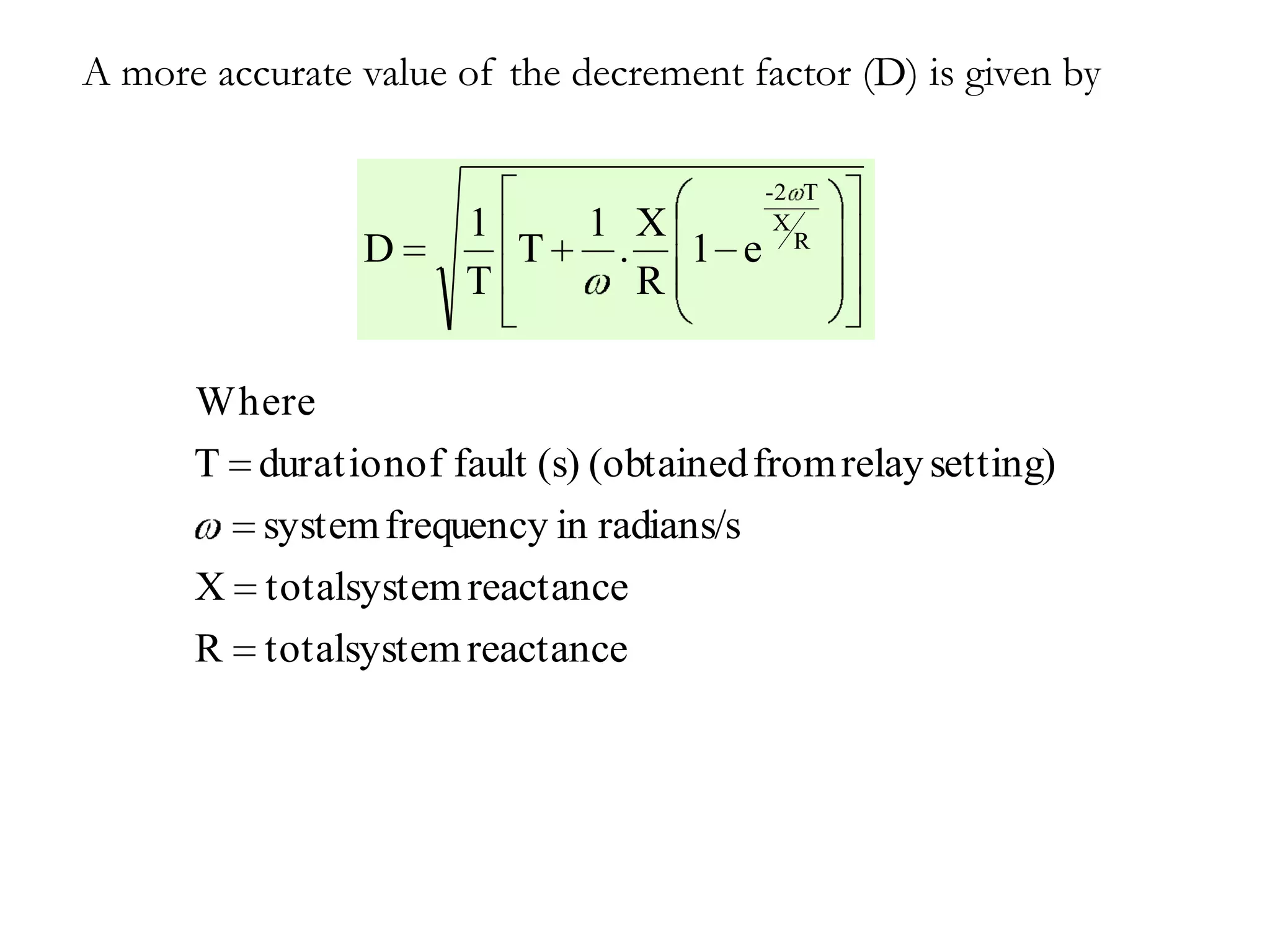 A more accurate value of the decrement factor (D) is given by

                                        -2 T
                      1       1 X        X
                                           R
                D       T      . 1 e
                      T         R

      Where
      T durationof fault (s) (obtained from relay setting)
        system frequency in radians/s
      X totalsystem reactance
      R   totalsystem reactance
 