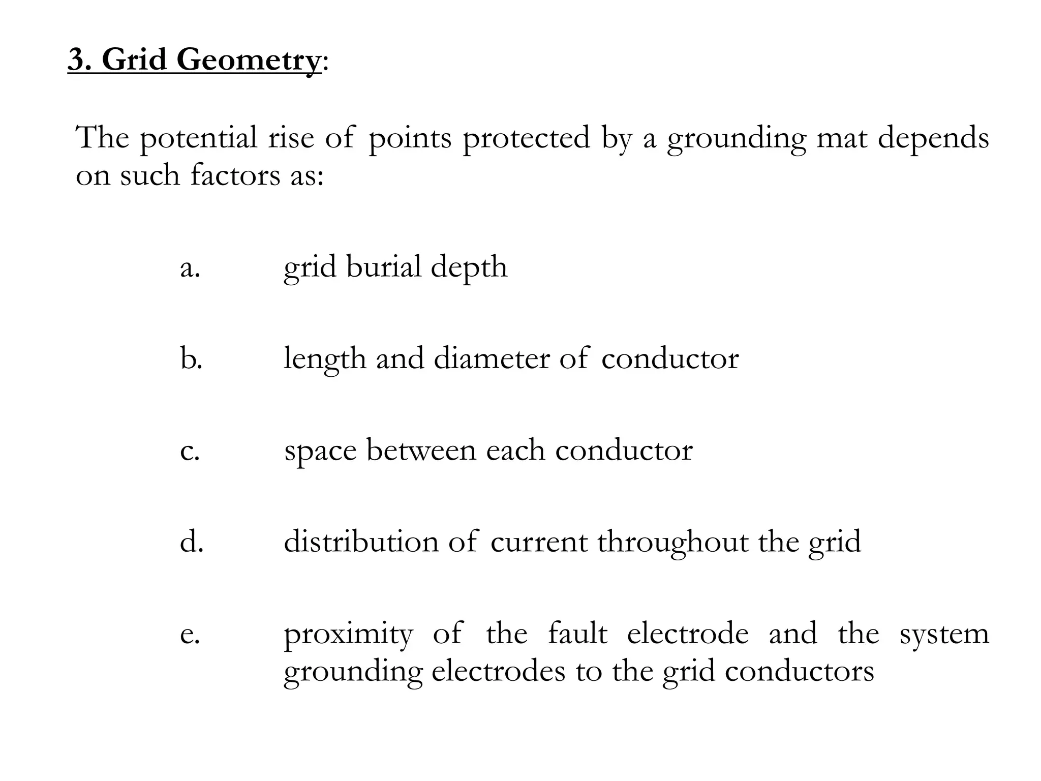 3. Grid Geometry:

The potential rise of points protected by a grounding mat depends
on such factors as:

       a.     grid burial depth

       b.     length and diameter of conductor

       c.     space between each conductor

       d.     distribution of current throughout the grid

       e.     proximity of the fault electrode and the system
              grounding electrodes to the grid conductors
 