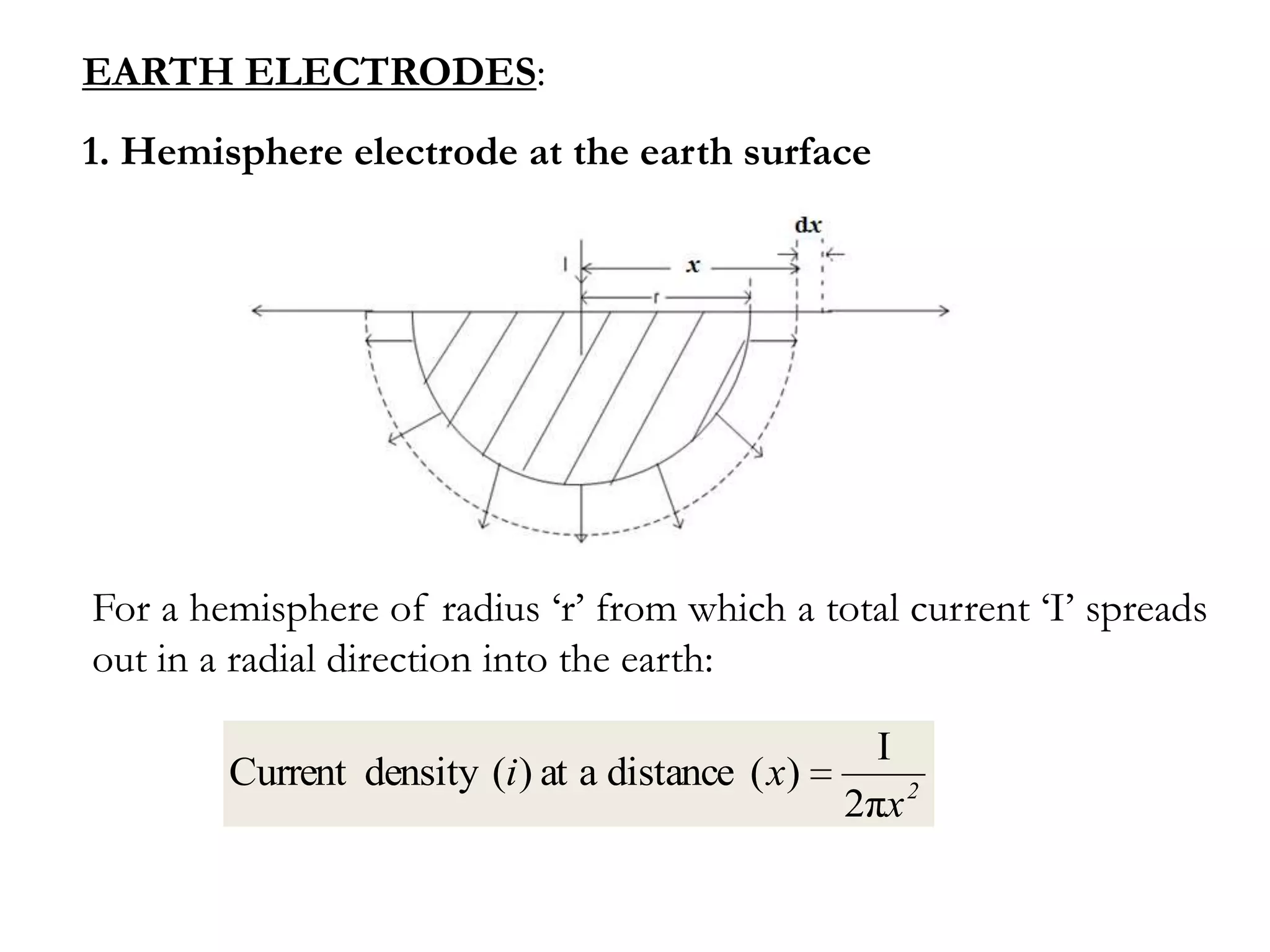 EARTH ELECTRODES:
1. Hemisphere electrode at the earth surface




For a hemisphere of radius ‘r’ from which a total current ‘I’ spreads
out in a radial direction into the earth:

                                                    I
        Current density (i ) at a distance ( x)
                                                  2πx 2
 