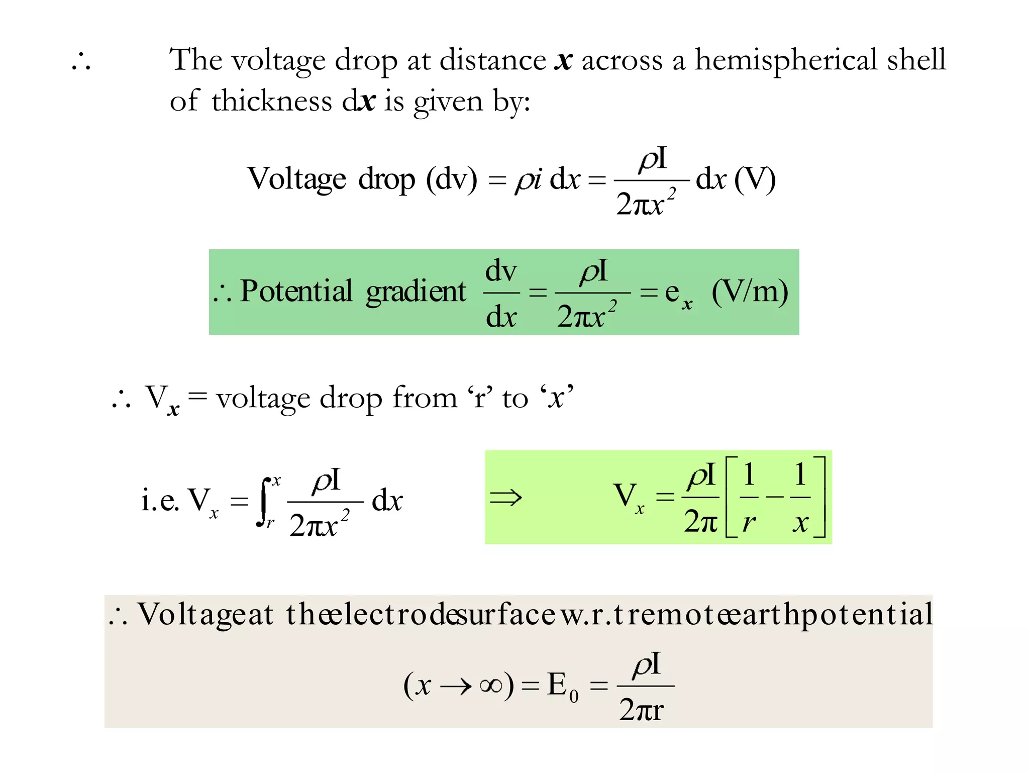 The voltage drop at distance x across a hemispherical shell
  of thickness dx is given by:
                                             I
          Voltage drop (dv)         i dx       2
                                                 dx (V)
                                           2πx

                               dv      I
          Potential gradient                    e x (V/m)
                               dx    2πx 2

Vx = voltage drop from ‘r’ to ‘x’

            x     I                               I 1       1
i.e. Vx             2
                      dx                   Vx
            r   2πx                              2π r       x

Voltage at t heelectrodesurface w.r.t remoteearthpot ential
                                        I
                    (x      ) E0
                                     2πr
 