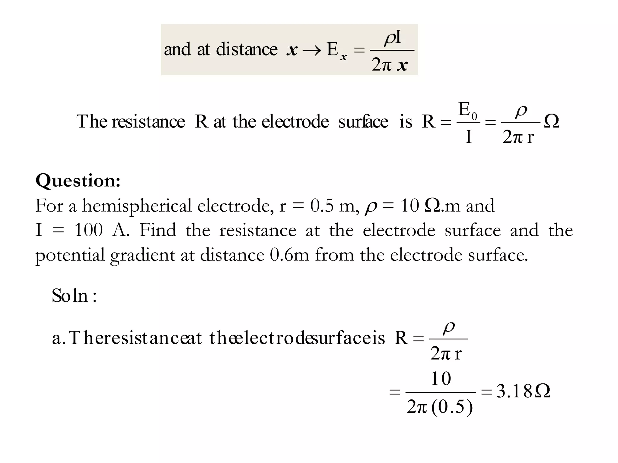 I
               and at distance x    Ex
                                          2π x

                                                     E0
    The resistance R at the electrode surface is R
                                                      I   2π r

Question:
For a hemispherical electrode, r = 0.5 m, = 10 .m and
I = 100 A. Find the resistance at the electrode surface and the
potential gradient at distance 0.6m from the electrode surface.
 Soln :

 a. T heresistanceat t heelect rodesurface is R
                                                 2π r
                                                 10
                                                          3.18
                                              2π (0.5)
 