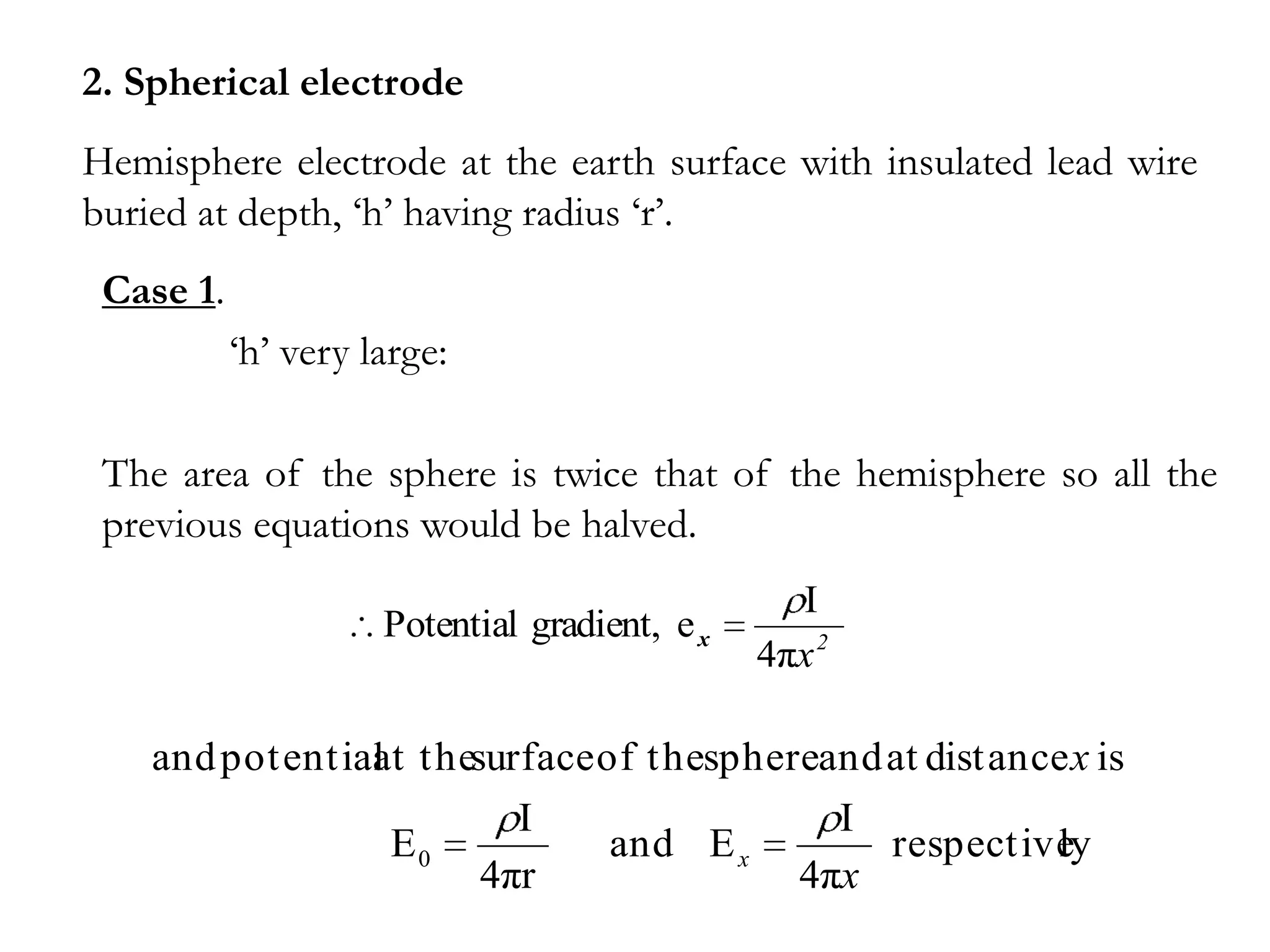 2. Spherical electrode
Hemisphere electrode at the earth surface with insulated lead wire
buried at depth, ‘h’ having radius ‘r’.
 Case 1.
           ‘h’ very large:

 The area of the sphere is twice that of the hemisphere so all the
 previous equations would be halved.
                                                 I
                     Potential gradient, e x
                                               4πx 2

    and potential thesurface of thesphereand at distance x is
                at
                        I                 I
                 E0           and E x        respectively
                      4πr               4πx
 
