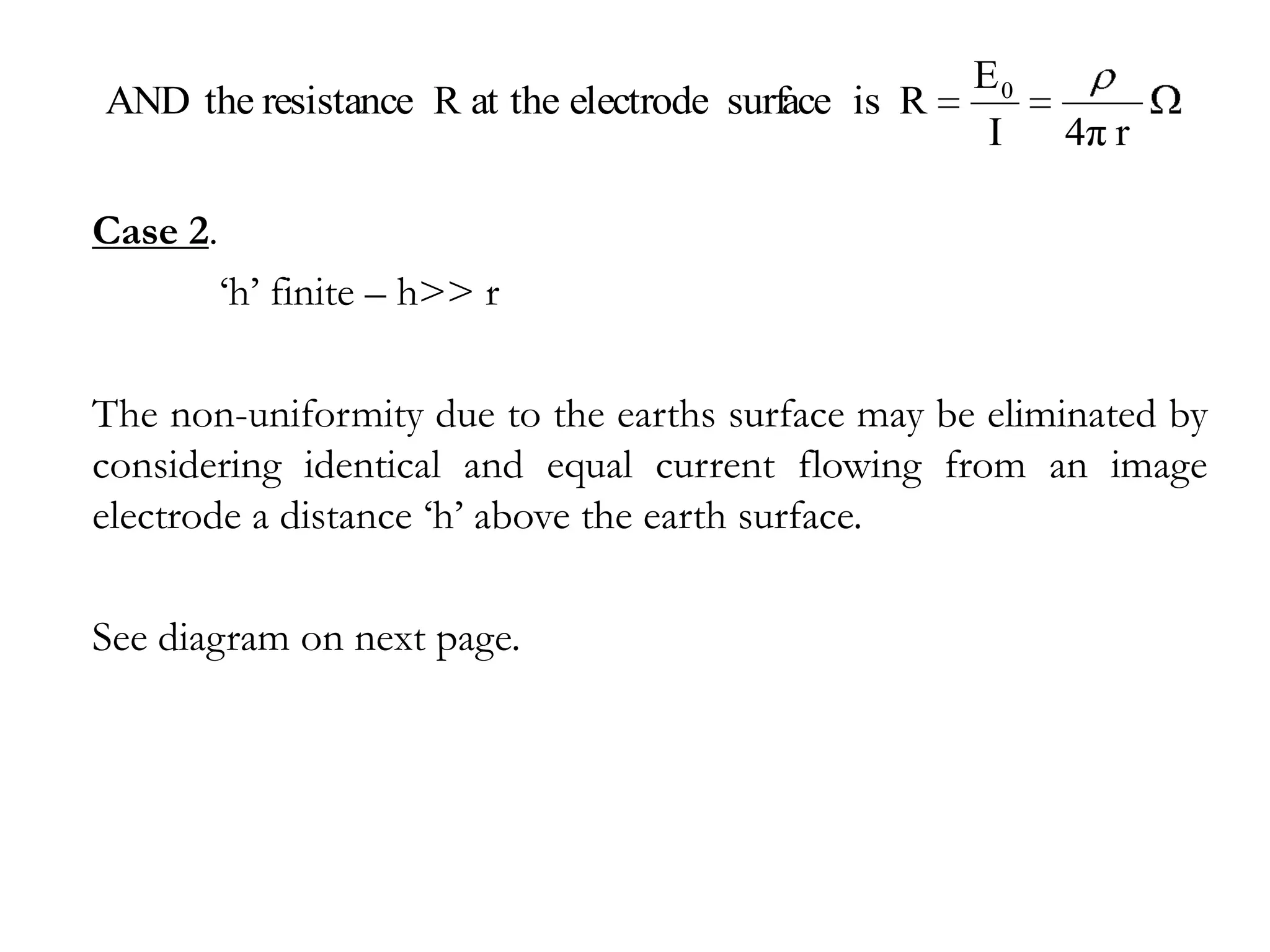 E0
AND the resistance R at the electrode surface is R
                                                      I   4π r

Case 2.
          ‘h’ finite – h>> r

The non-uniformity due to the earths surface may be eliminated by
considering identical and equal current flowing from an image
electrode a distance ‘h’ above the earth surface.

See diagram on next page.
 