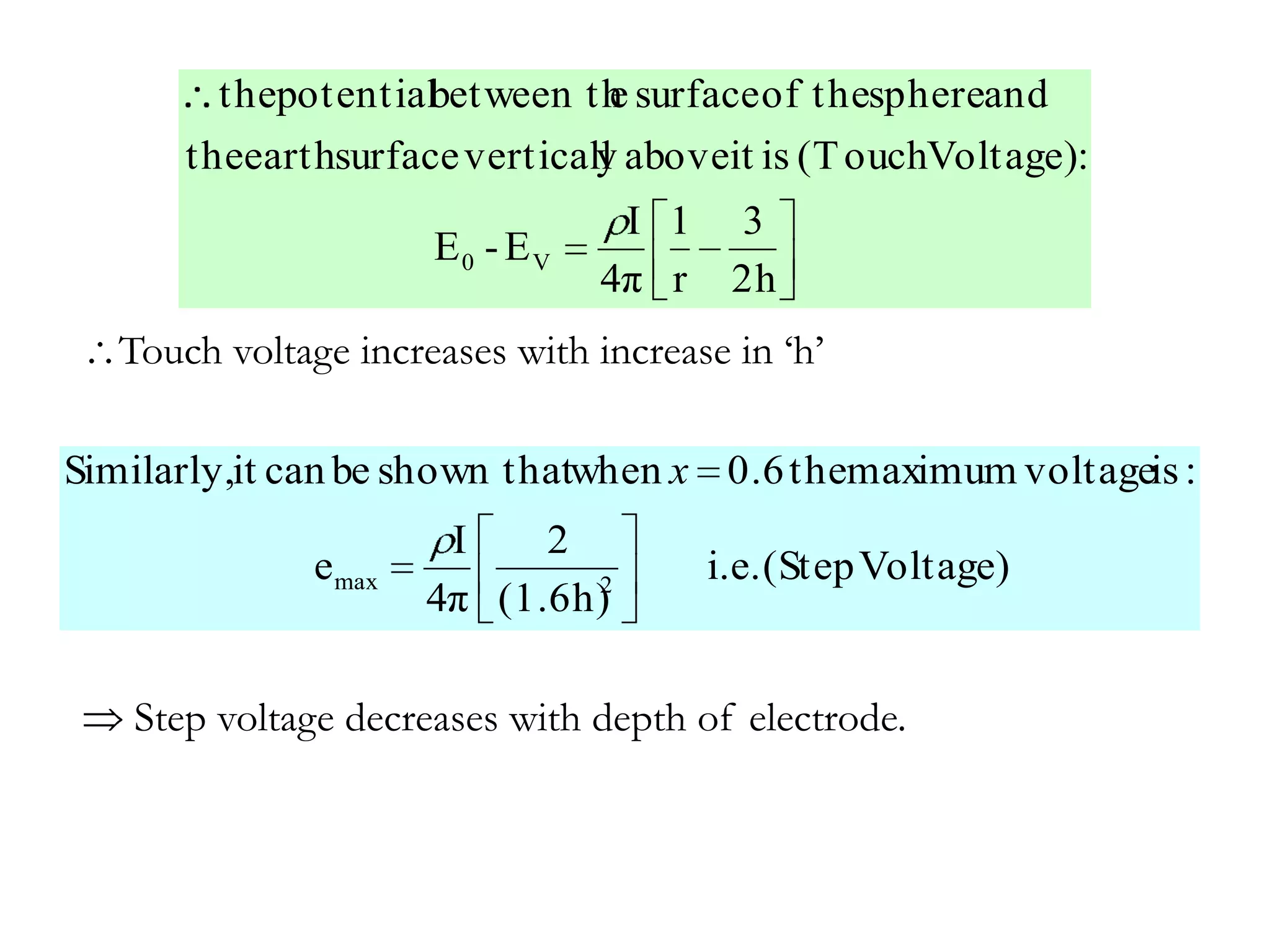 thepotential
                    between th surface of thesphereand
                             e
       theearthsurface verticall aboveit is (T ouchVoltage):
                               y
                                  I 1 3
                       E0 - EV
                                 4π r 2h
   Touch voltage increases with increase in ‘h’

Similarly,it can be shown thatwhen x 0.6 themaximum voltageis :
                        I    2
               e max           2
                                       i.e. (Step Voltage)
                       4π (1.6h)

   Step voltage decreases with depth of electrode.
 