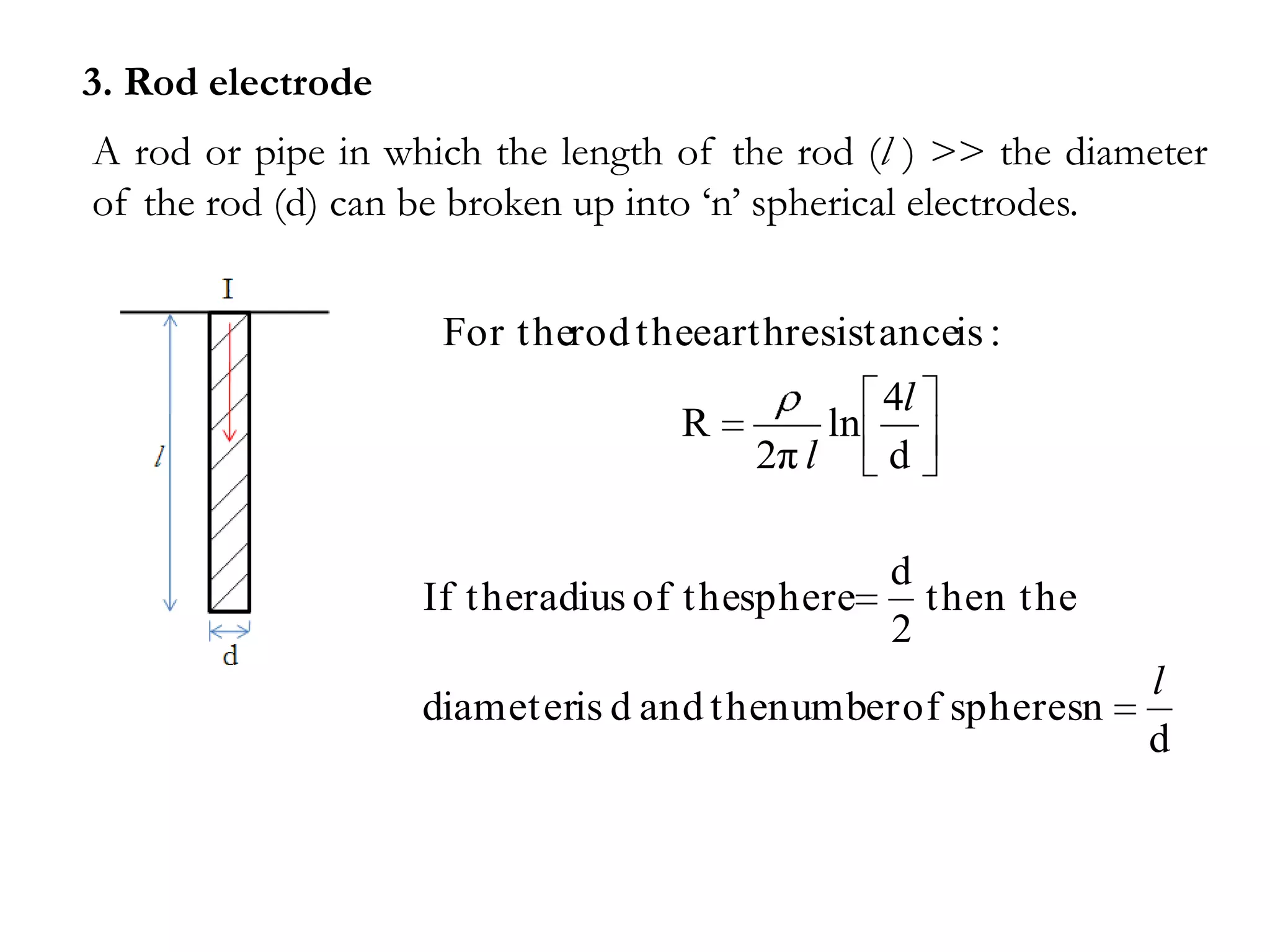3. Rod electrode
A rod or pipe in which the length of the rod (l ) >> the diameter
of the rod (d) can be broken up into ‘n’ spherical electrodes.


                    For therod theearthresistanceis :
                                                  4l
                                  R          ln
                                      2π l        d

                                             d
                   If theradius of thesphere   then the
                                             2
                                                             l
                   diameteris d and thenumber of spheresn
                                                             d
 