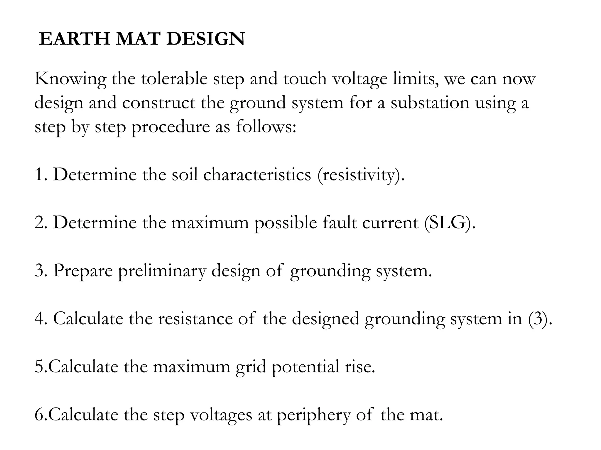 EARTH MAT DESIGN
Knowing the tolerable step and touch voltage limits, we can now
design and construct the ground system for a substation using a
step by step procedure as follows:

1. Determine the soil characteristics (resistivity).

2. Determine the maximum possible fault current (SLG).

3. Prepare preliminary design of grounding system.

4. Calculate the resistance of the designed grounding system in (3).

5.Calculate the maximum grid potential rise.

6.Calculate the step voltages at periphery of the mat.
 