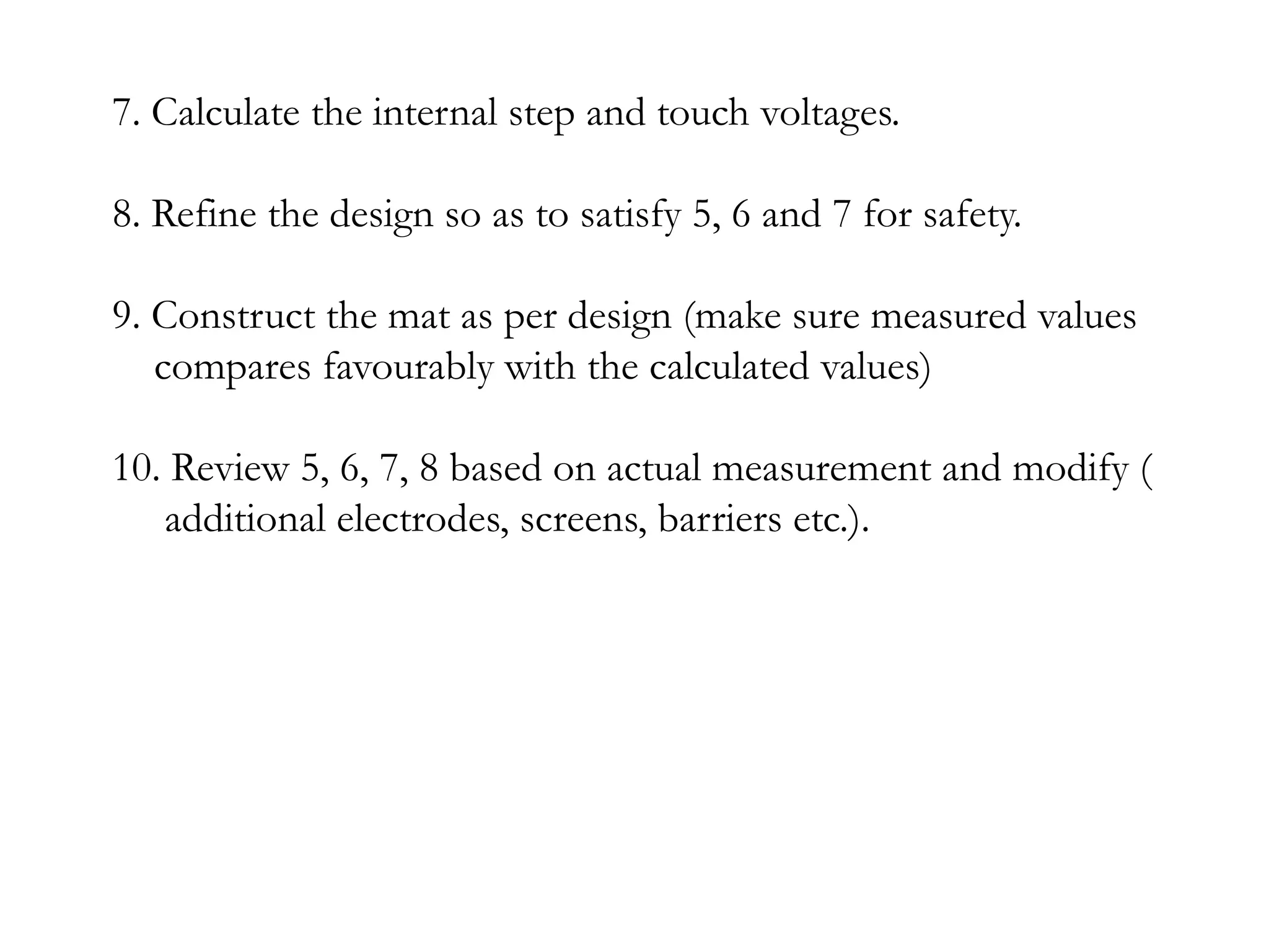 7. Calculate the internal step and touch voltages.

8. Refine the design so as to satisfy 5, 6 and 7 for safety.

9. Construct the mat as per design (make sure measured values
   compares favourably with the calculated values)

10. Review 5, 6, 7, 8 based on actual measurement and modify (
   additional electrodes, screens, barriers etc.).
 