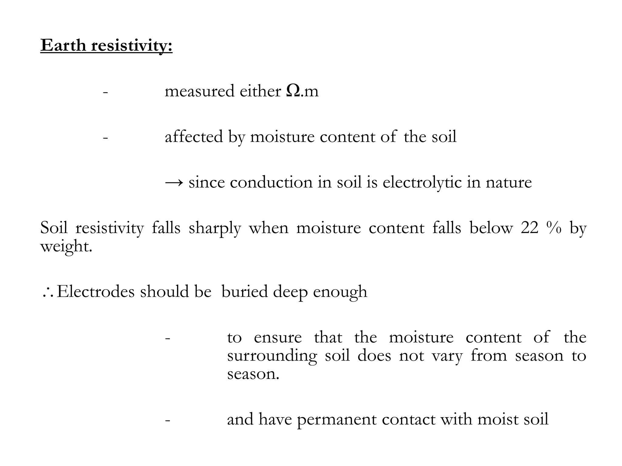 Earth resistivity:

        -       measured either Ω.m

        -       affected by moisture content of the soil

                → since conduction in soil is electrolytic in nature

Soil resistivity falls sharply when moisture content falls below 22 % by
weight.

  Electrodes should be buried deep enough

                -       to ensure that the moisture content of the
                        surrounding soil does not vary from season to
                        season.

                -       and have permanent contact with moist soil
 