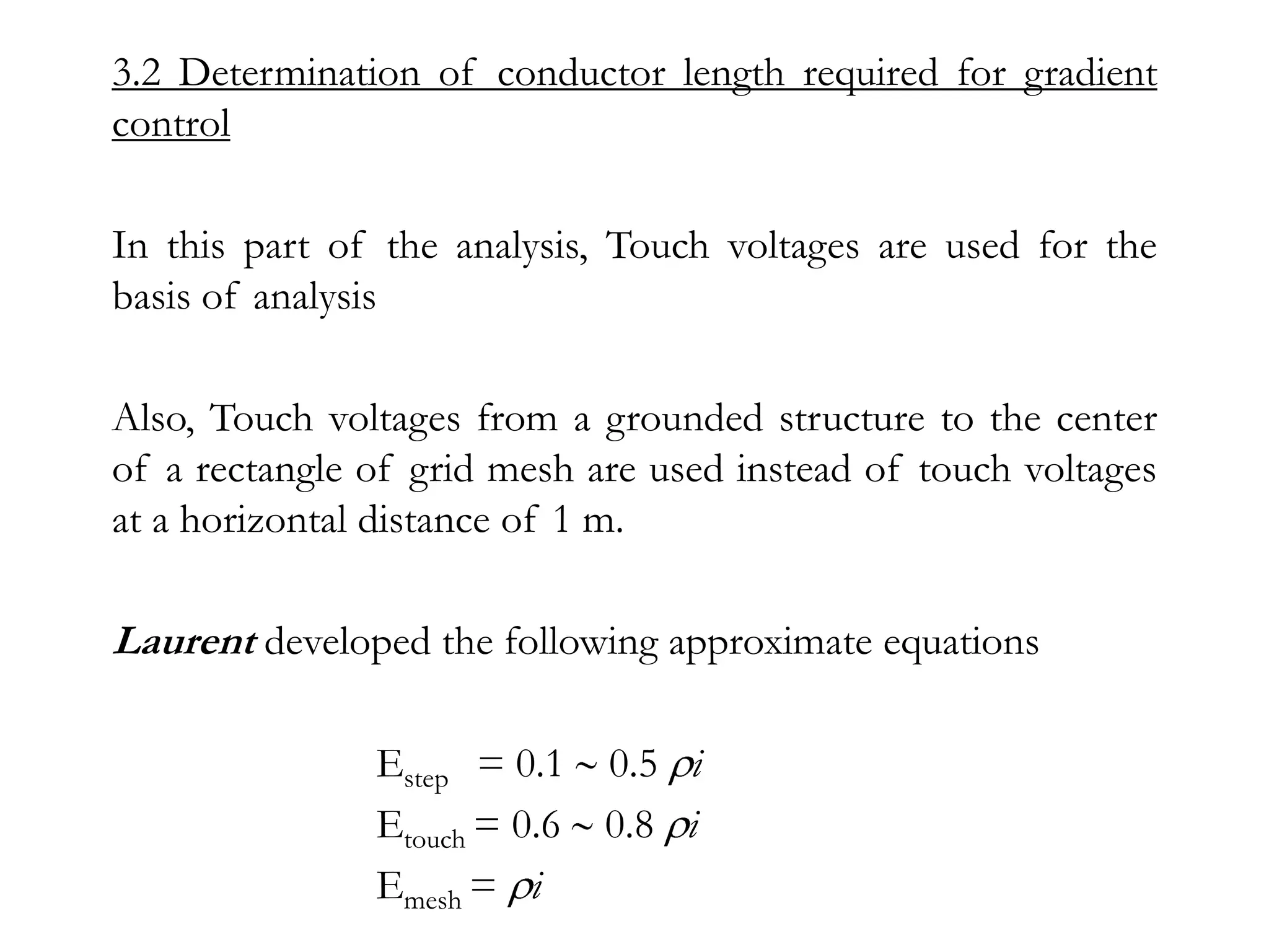 3.2 Determination of conductor length required for gradient
control

In this part of the analysis, Touch voltages are used for the
basis of analysis

Also, Touch voltages from a grounded structure to the center
of a rectangle of grid mesh are used instead of touch voltages
at a horizontal distance of 1 m.

Laurent developed the following approximate equations

               Estep = 0.1 0.5 i
               Etouch = 0.6 0.8 i
               Emesh = i
 
