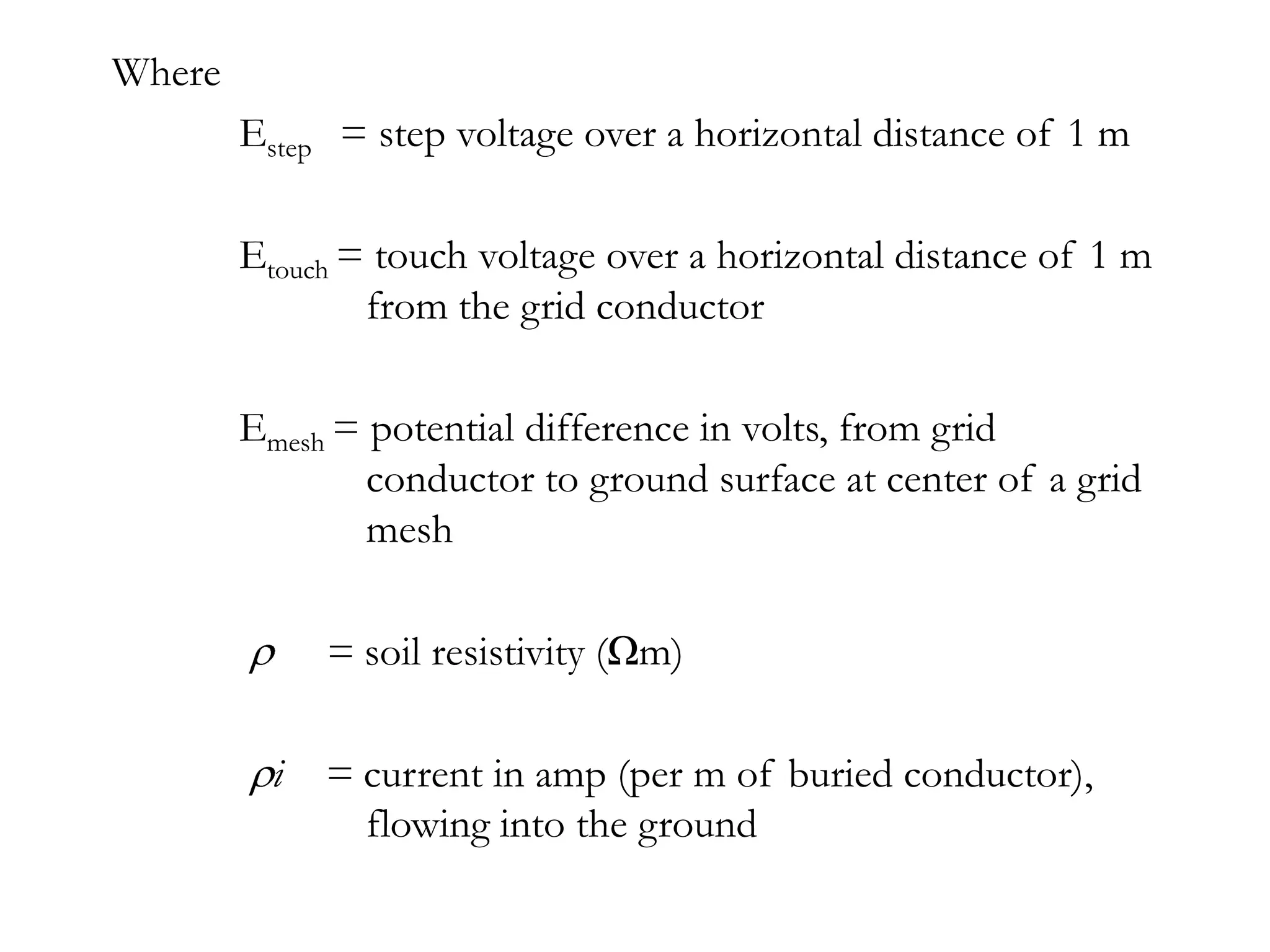 Where
        Estep = step voltage over a horizontal distance of 1 m

        Etouch = touch voltage over a horizontal distance of 1 m
                from the grid conductor

        Emesh = potential difference in volts, from grid
                conductor to ground surface at center of a grid
                mesh

             = soil resistivity (Ωm)

          i = current in amp (per m of buried conductor),
              flowing into the ground
 