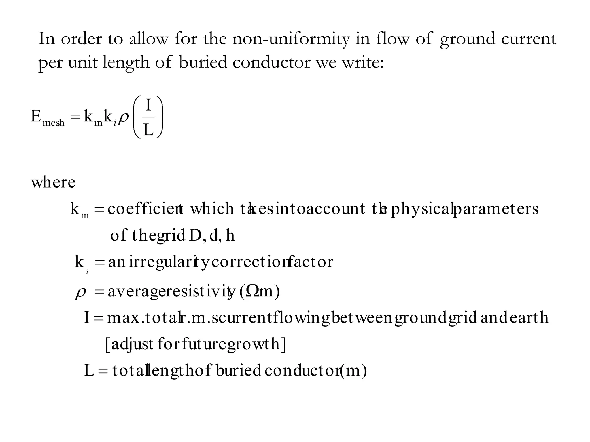 In order to allow for the non-uniformity in flow of ground current
 per unit length of buried conductor we write:

                   I
E mesh    k mki
                   L

where
    km        coefficien which ta intoaccount th physicalparameters
                       t        kes            e
              of thegrid D, d, h
         ki   an irregularity correctionfactor
            averageresistivit ( m)
                            y
          I max.totalr.m.scurrentflowing between ground grid and earth
              [adjust for future growth]
          L    totallengthof buried conductor(m)
 