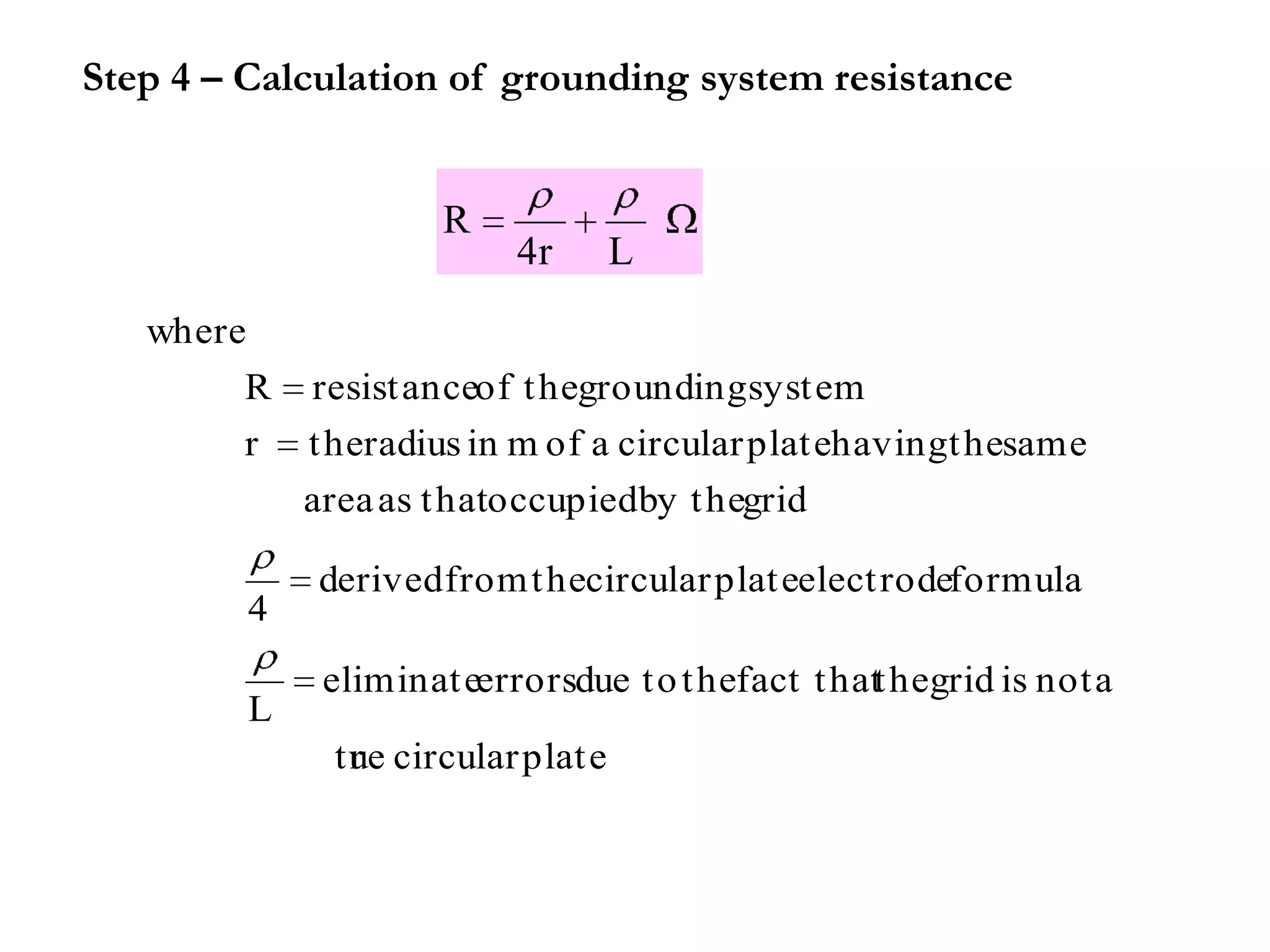 Step 4 – Calculation of grounding system resistance


                      R
                           4r        L
   where
        R    resist anceof t hegrounding syst em
        r    t heradius in m of a circular plat ehavingt hesame
             area as t hatoccupiedby t hegrid

             derived from t hecircular plat eelect rodeformula
         4
              eliminat eerrorsdue t o t hefact t hatt hegrid is not a
         L
              t ue circular plat e
                r
 