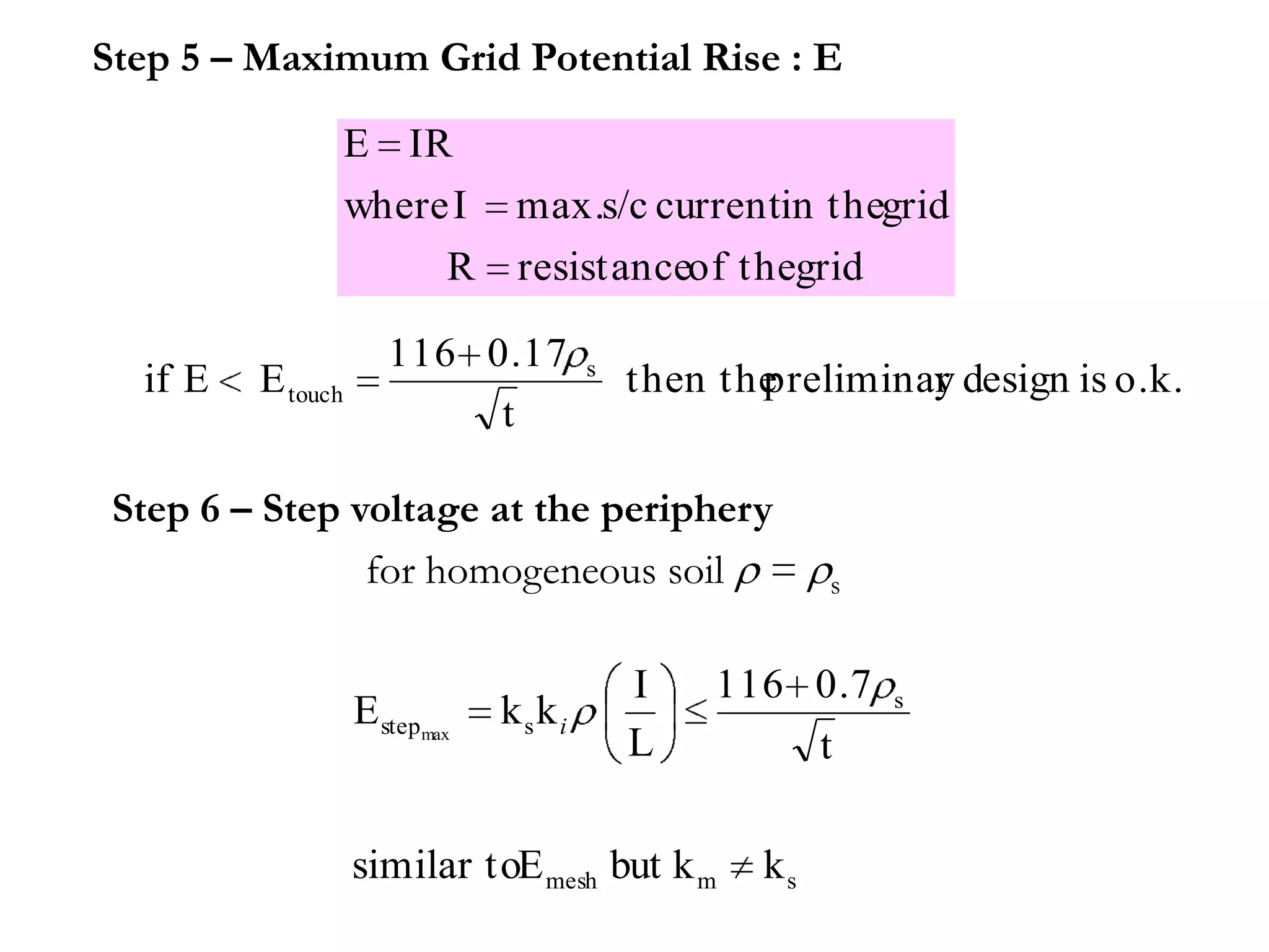 Step 5 – Maximum Grid Potential Rise : E

                   E IR
                   where I     max.s/c currentin thegrid
                        R      resistanceof thegrid

                      116 0.17        s
  if E   E touch                          then the
                                                 preliminar design is o.k.
                                                          y
                           t

 Step 6 – Step voltage at the periphery
                for homogeneous soil =                s


                                          I    116 0.7    s
                   E stepmax   kski
                                          L        t

                   similar toE mesh but k m      ks
 
