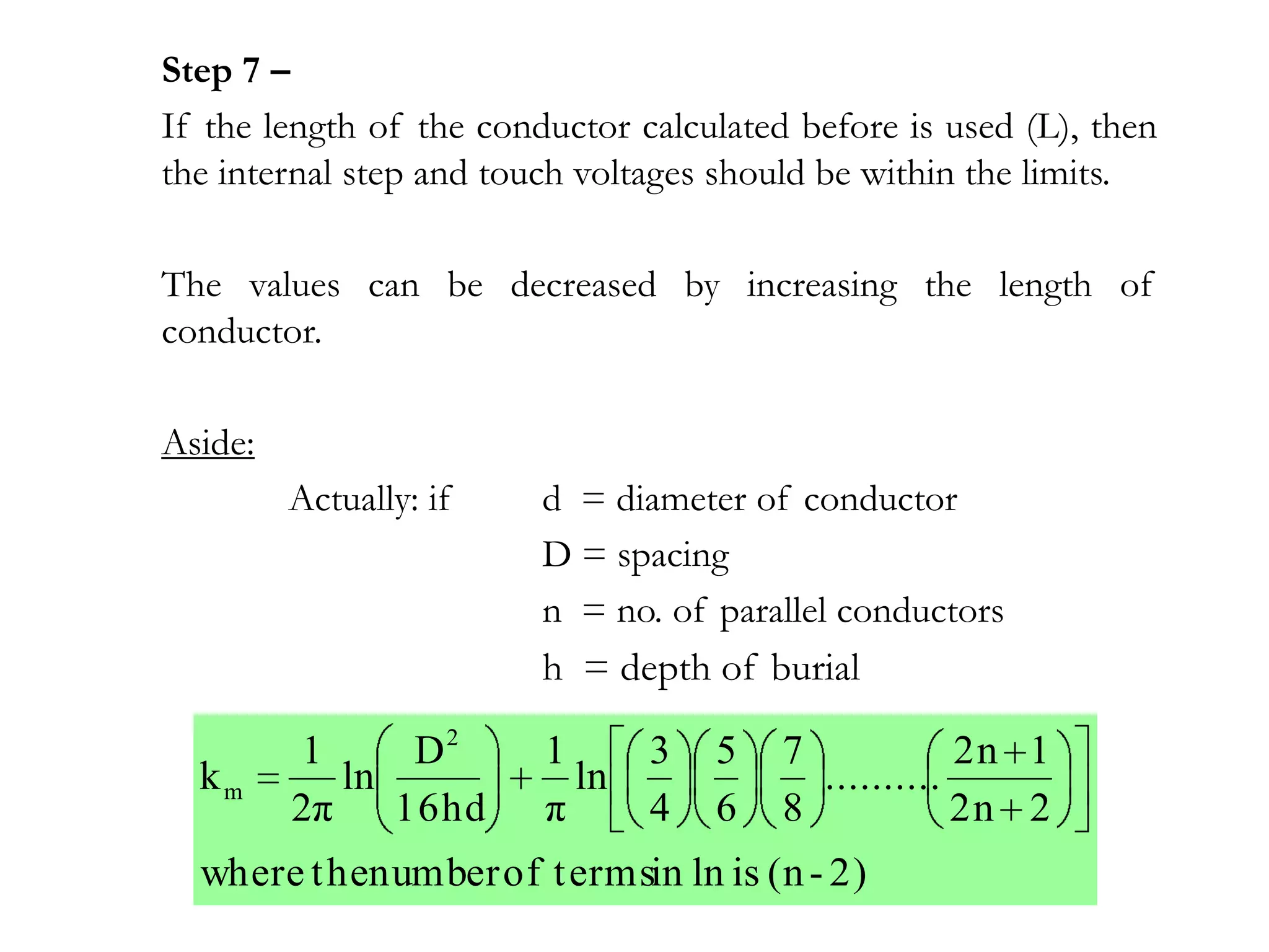 Step 7 –
If the length of the conductor calculated before is used (L), then
the internal step and touch voltages should be within the limits.

The values can be decreased by increasing the length of
conductor.

Aside:
         Actually: if    d = diameter of conductor
                         D = spacing
                         n = no. of parallel conductors
                         h = depth of burial

         1      D2       1      3   5    7            2n 1
  km        ln             ln              ..........
         2π    16hd      π      4   6    8            2n 2
  where t henumber of t ermsin ln is (n - 2)
 