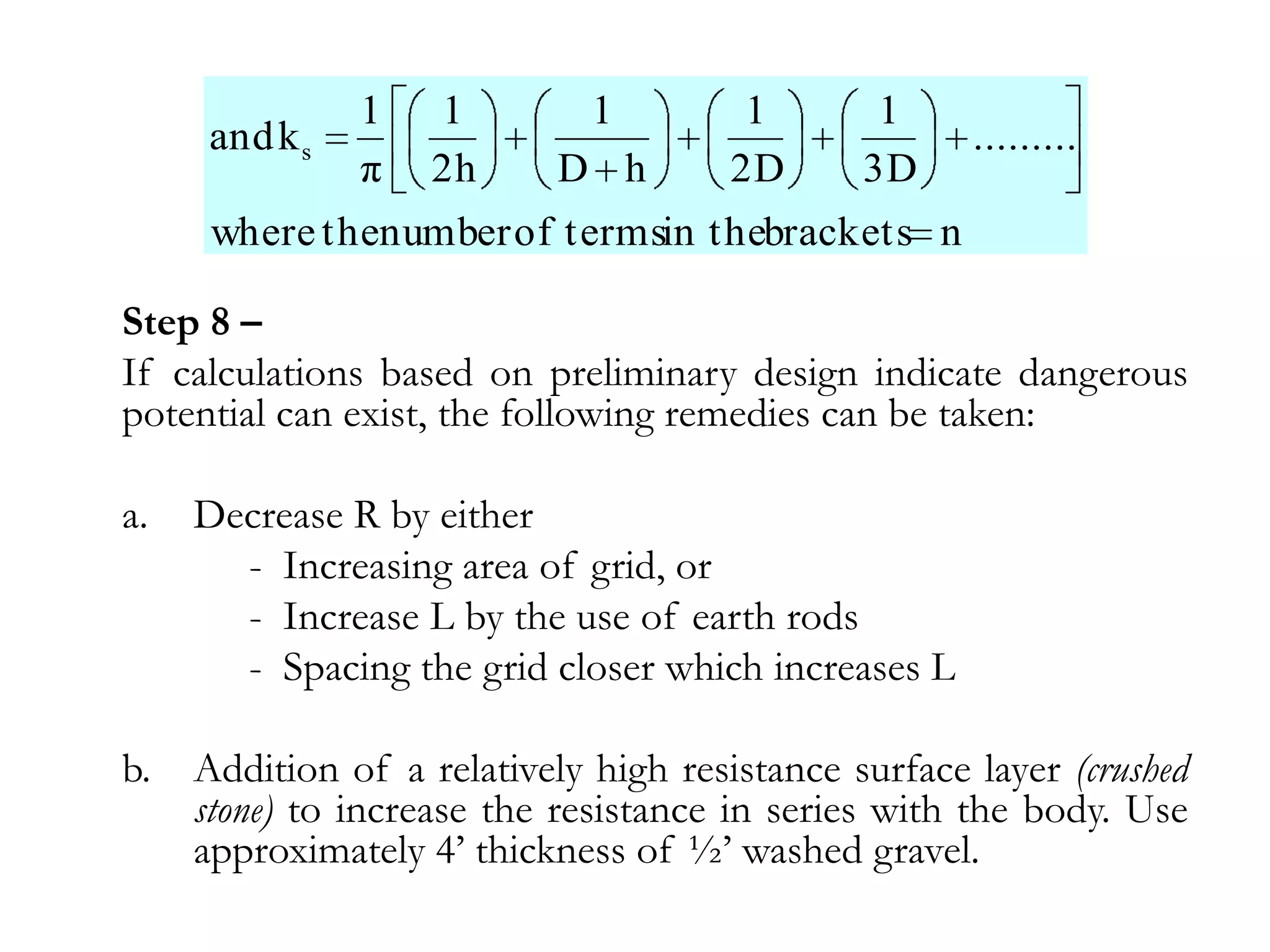 1   1         1         1       1
      and k s                                         .........
                π   2h      D h        2D      3D
      where thenumber of termsin thebrackets n

Step 8 –
If calculations based on preliminary design indicate dangerous
potential can exist, the following remedies can be taken:

a.   Decrease R by either
       - Increasing area of grid, or
       - Increase L by the use of earth rods
       - Spacing the grid closer which increases L

b.   Addition of a relatively high resistance surface layer (crushed
     stone) to increase the resistance in series with the body. Use
     approximately 4’ thickness of ½’ washed gravel.
 