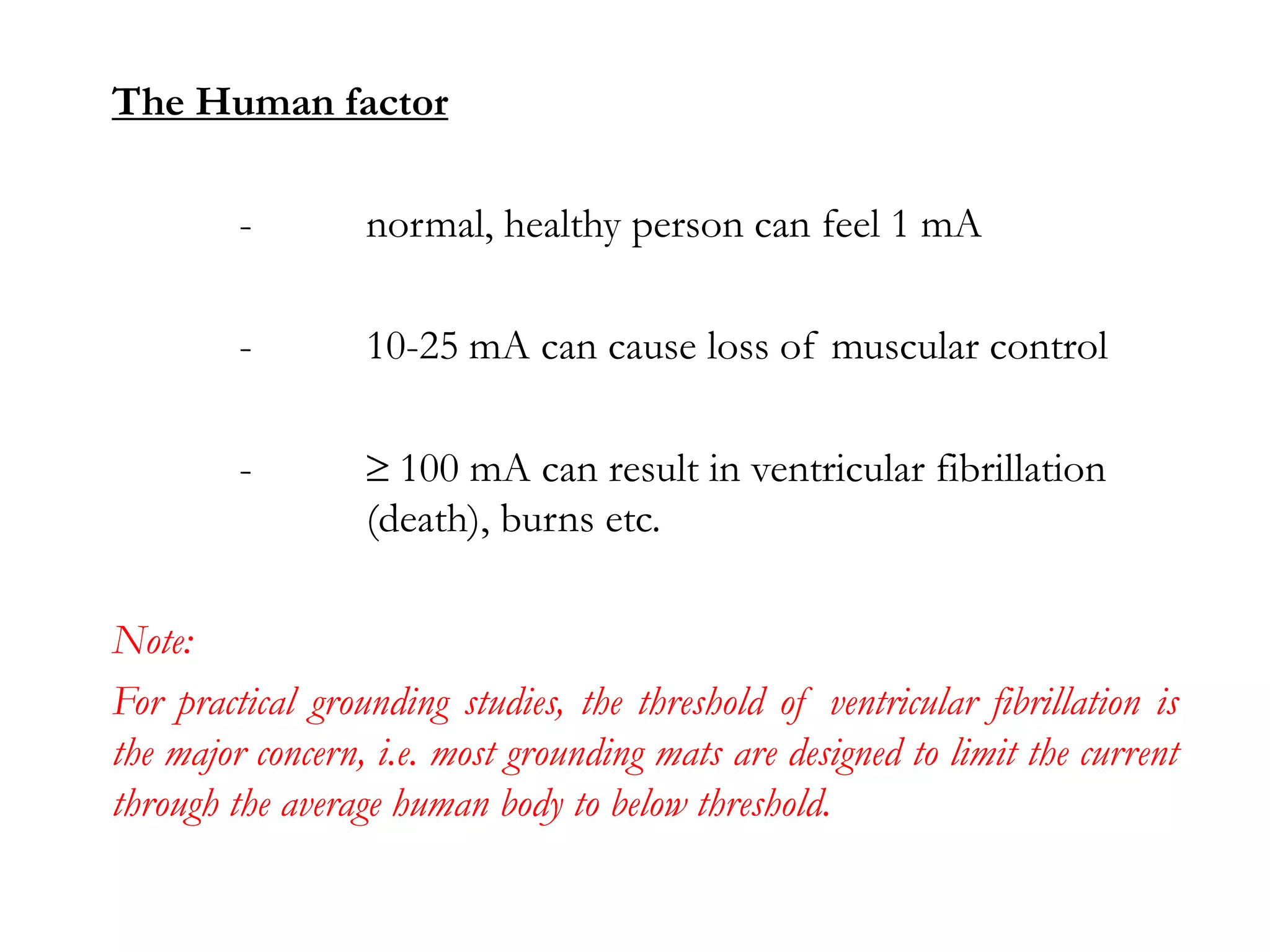 The Human factor

         -        normal, healthy person can feel 1 mA

         -        10-25 mA can cause loss of muscular control

         -          100 mA can result in ventricular fibrillation
                  (death), burns etc.

Note:
For practical grounding studies, the threshold of ventricular fibrillation is
the major concern, i.e. most grounding mats are designed to limit the current
through the average human body to below threshold.
 