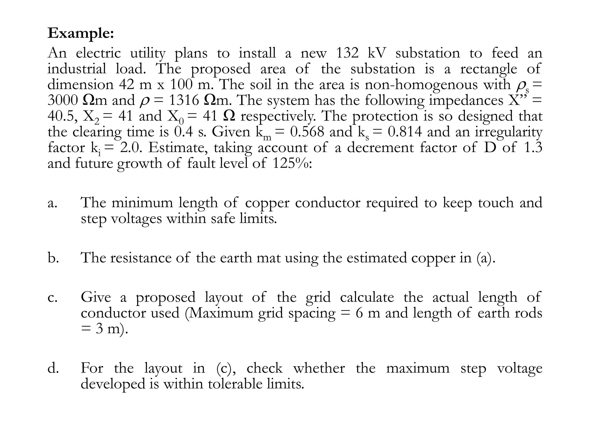 Example:
An electric utility plans to install a new 132 kV substation to feed an
industrial load. The proposed area of the substation is a rectangle of
dimension 42 m x 100 m. The soil in the area is non-homogenous with s =
3000 Ωm and = 1316 Ωm. The system has the following impedances X” =
40.5, X2 = 41 and X0 = 41 Ω respectively. The protection is so designed that
the clearing time is 0.4 s. Given km = 0.568 and ks = 0.814 and an irregularity
factor ki = 2.0. Estimate, taking account of a decrement factor of D of 1.3
and future growth of fault level of 125%:

a.   The minimum length of copper conductor required to keep touch and
     step voltages within safe limits.

b.   The resistance of the earth mat using the estimated copper in (a).

c.   Give a proposed layout of the grid calculate the actual length of
     conductor used (Maximum grid spacing = 6 m and length of earth rods
     = 3 m).

d.   For the layout in (c), check whether the maximum step voltage
     developed is within tolerable limits.
 