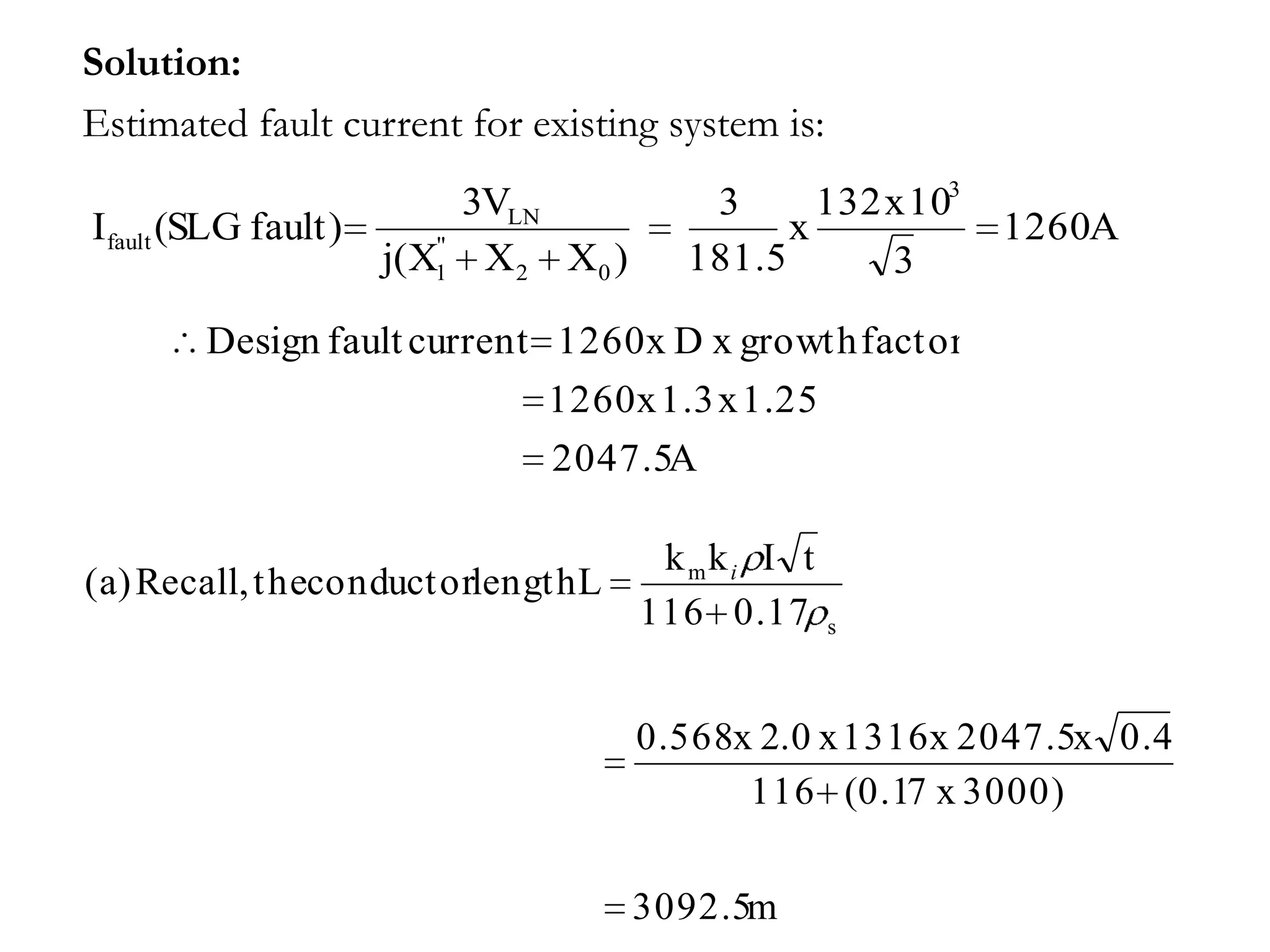 Solution:
Estimated fault current for existing system is:
                          3VLN          3      132 x 103
Ifault (SLG fault)      "
                                             x             1260A
                     j(X1 X 2 X0 )     181.5       3

        Design fault current 1260 x D x growth factor
                             1260 x 1.3 x 1.25
                             2047.5A

                                     k mki I t
(a) Recall, t heconduct orlengt h L
                                    116 0.17      s




                                     0.568x 2.0 x 1316 x 2047.5x 0.4
                                           116 (0.17 x 3000)

                                     3092.5m
 