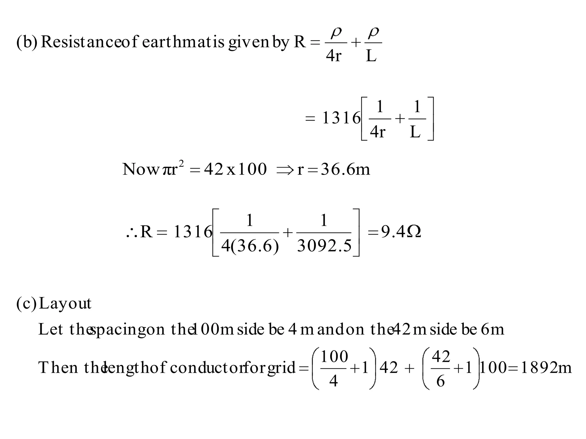 (b) Resistanceof earthmat is given by R
                                          4r     L

                                                  1        1
                                          1316
                                                 4r        L

              Now πr 2   42 x 100      r 36.6m

                               1      1
                R    1316                            9.4
                            4(36.6) 3092.5


(c) Layout
  Let the
        spacingon the m side be 4 m and on the42 m side be 6m
                    100
                                          100                  42
  T hen the
          lengthof conductorfor grid          1 42                1 100 1892m
                                           4                   6
 