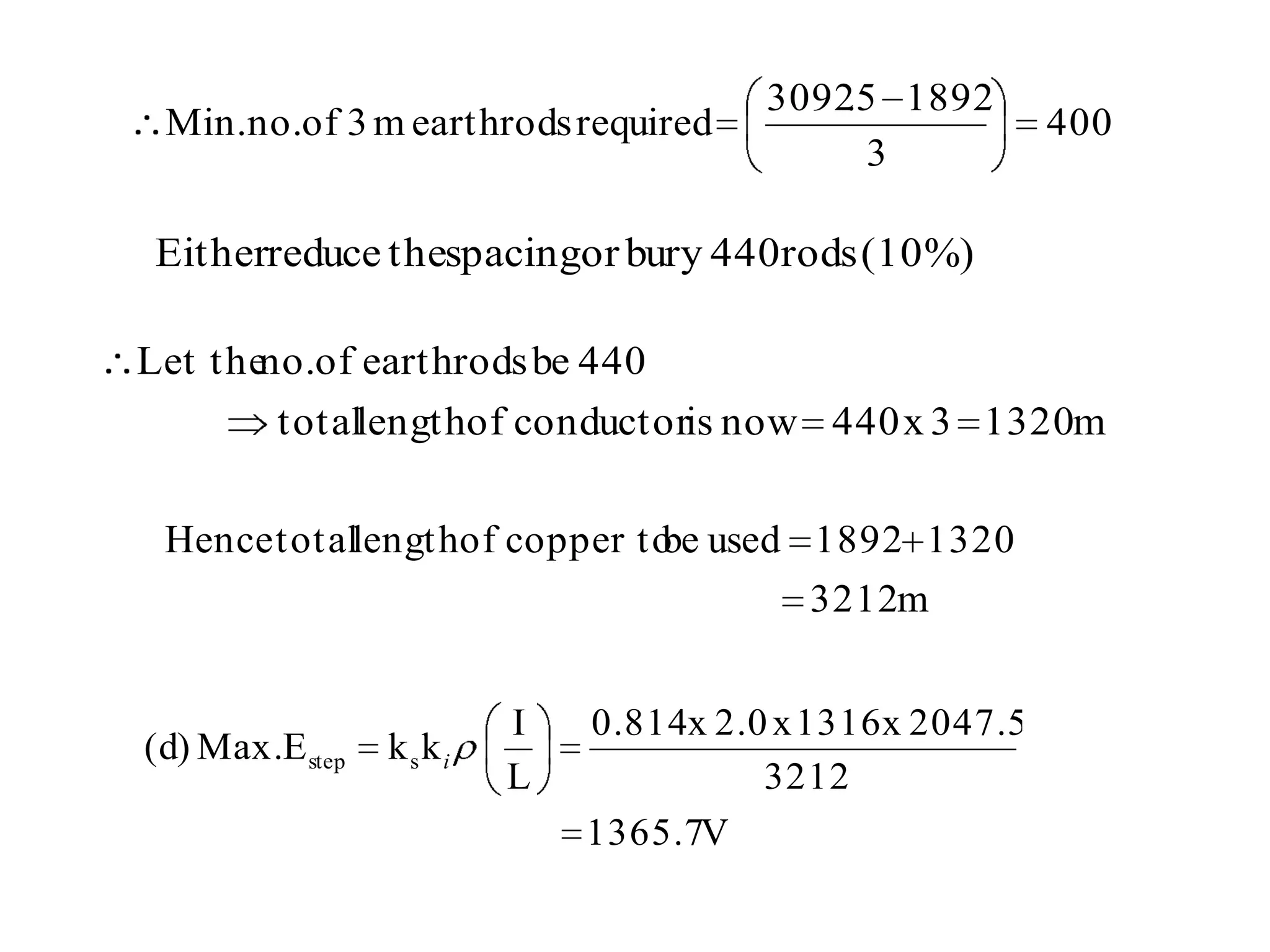 3092 5 1892
                                          .
 Min.no.of 3 m earthrods required                        400
                                            3

Eitherreduce thespacingor bury 440rods (10%)

Let the of earthrods be 440
       no.
        totallengthof conductoris now 440 x 3 1320m

 Hence totallengthof copper to used 1892 1320
                              be
                                         3212m


                        I   0.814x 2.0 x 1316 x 2047.5
(d) Max.E step   kski
                        L             3212
                            1365.7V
 